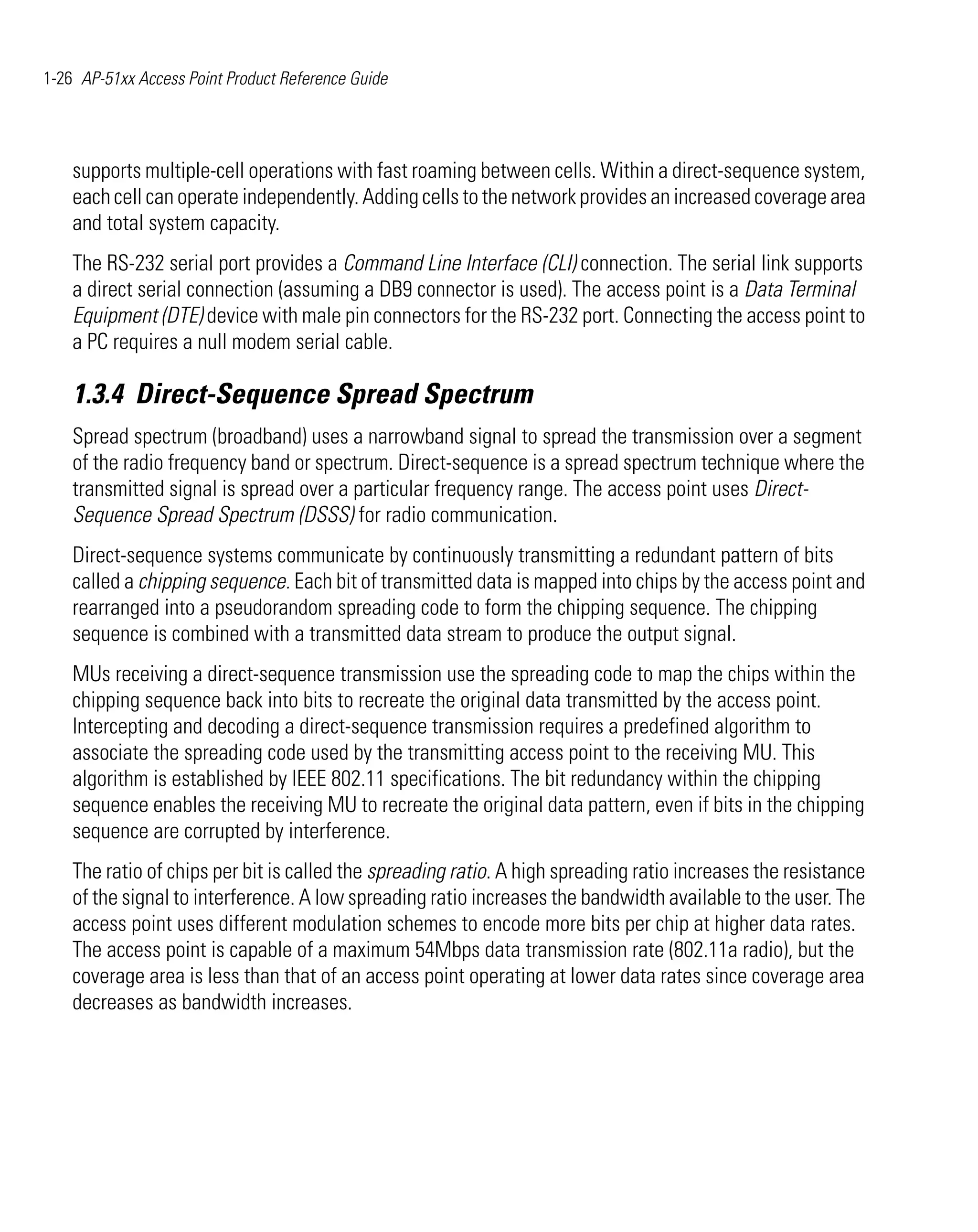 1-26 AP-51xx Access Point Product Reference Guide




    supports multiple-cell operations with fast roaming between cells. Within a direct-sequence system,
    each cell can operate independently. Adding cells to the network provides an increased coverage area
    and total system capacity.
    The RS-232 serial port provides a Command Line Interface (CLI) connection. The serial link supports
    a direct serial connection (assuming a DB9 connector is used). The access point is a Data Terminal
    Equipment (DTE) device with male pin connectors for the RS-232 port. Connecting the access point to
    a PC requires a null modem serial cable.

    1.3.4 Direct-Sequence Spread Spectrum
    Spread spectrum (broadband) uses a narrowband signal to spread the transmission over a segment
    of the radio frequency band or spectrum. Direct-sequence is a spread spectrum technique where the
    transmitted signal is spread over a particular frequency range. The access point uses Direct-
    Sequence Spread Spectrum (DSSS) for radio communication.
    Direct-sequence systems communicate by continuously transmitting a redundant pattern of bits
    called a chipping sequence. Each bit of transmitted data is mapped into chips by the access point and
    rearranged into a pseudorandom spreading code to form the chipping sequence. The chipping
    sequence is combined with a transmitted data stream to produce the output signal.
    MUs receiving a direct-sequence transmission use the spreading code to map the chips within the
    chipping sequence back into bits to recreate the original data transmitted by the access point.
    Intercepting and decoding a direct-sequence transmission requires a predefined algorithm to
    associate the spreading code used by the transmitting access point to the receiving MU. This
    algorithm is established by IEEE 802.11 specifications. The bit redundancy within the chipping
    sequence enables the receiving MU to recreate the original data pattern, even if bits in the chipping
    sequence are corrupted by interference.
    The ratio of chips per bit is called the spreading ratio. A high spreading ratio increases the resistance
    of the signal to interference. A low spreading ratio increases the bandwidth available to the user. The
    access point uses different modulation schemes to encode more bits per chip at higher data rates.
    The access point is capable of a maximum 54Mbps data transmission rate (802.11a radio), but the
    coverage area is less than that of an access point operating at lower data rates since coverage area
    decreases as bandwidth increases.
 