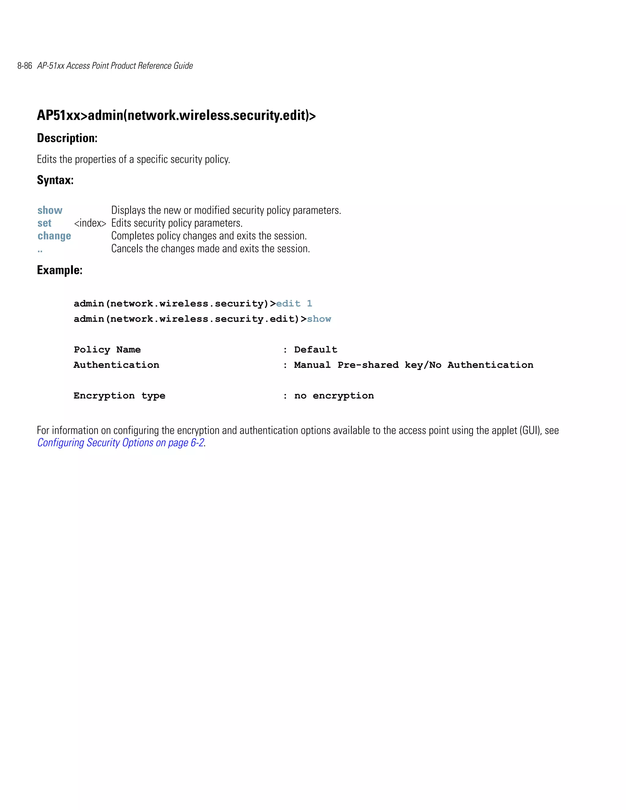 8-86 AP-51xx Access Point Product Reference Guide




     AP51xx>admin(network.wireless.security.edit)>
     Description:
     Edits the properties of a specific security policy.
     Syntax:

     show                 Displays the new or modified security policy parameters.
     set    <index>       Edits security policy parameters.
     change               Completes policy changes and exits the session.
     ..                   Cancels the changes made and exits the session.
     Example:

               admin(network.wireless.security)>edit 1
               admin(network.wireless.security.edit)>show


               Policy Name                                         : Default
               Authentication                                      : Manual Pre-shared key/No Authentication


               Encryption type                                     : no encryption


     For information on configuring the encryption and authentication options available to the access point using the applet (GUI), see
     Configuring Security Options on page 6-2.
 