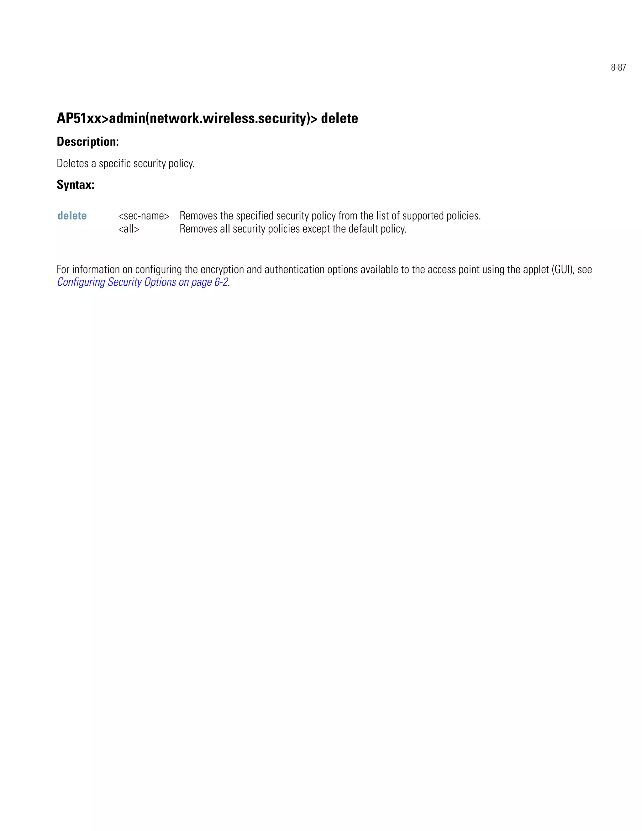 8-87




AP51xx>admin(network.wireless.security)> delete
Description:
Deletes a specific security policy.
Syntax:

delete         <sec-name> Removes the specified security policy from the list of supported policies.
               <all>      Removes all security policies except the default policy.


For information on configuring the encryption and authentication options available to the access point using the applet (GUI), see
Configuring Security Options on page 6-2.
 
