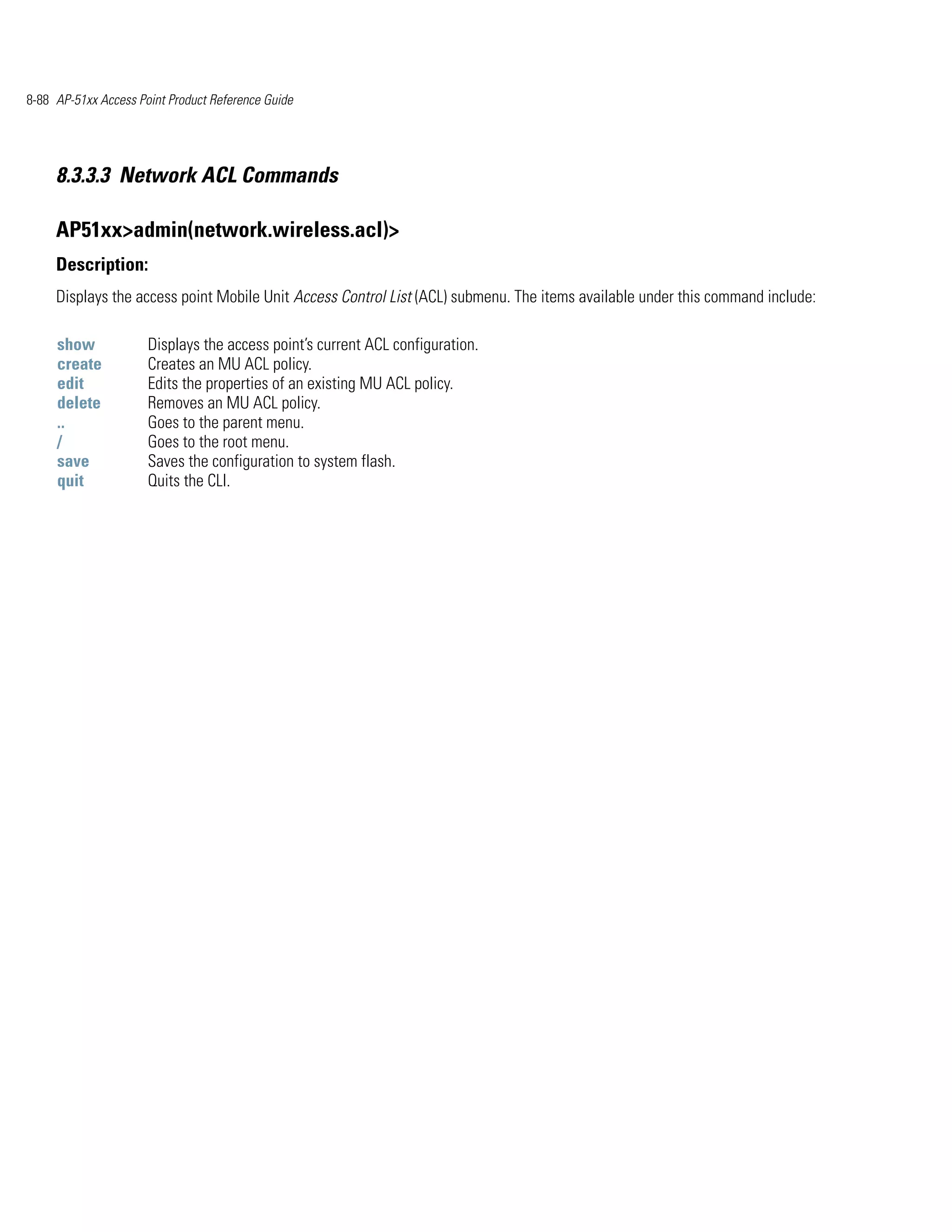 8-88 AP-51xx Access Point Product Reference Guide




     8.3.3.3 Network ACL Commands

     AP51xx>admin(network.wireless.acl)>
     Description:
     Displays the access point Mobile Unit Access Control List (ACL) submenu. The items available under this command include:

     show             Displays the access point’s current ACL configuration.
     create           Creates an MU ACL policy.
     edit             Edits the properties of an existing MU ACL policy.
     delete           Removes an MU ACL policy.
     ..               Goes to the parent menu.
     /                Goes to the root menu.
     save             Saves the configuration to system flash.
     quit             Quits the CLI.
 
