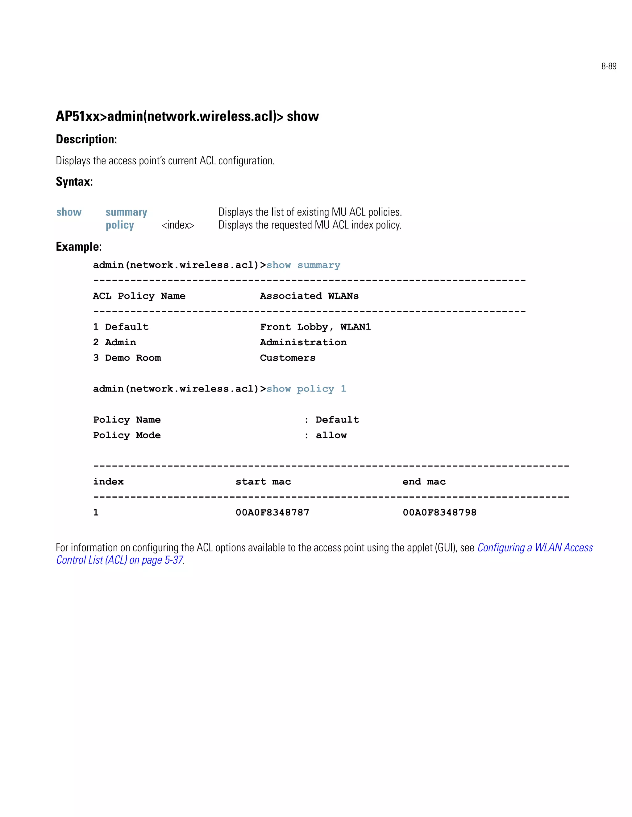 8-89




AP51xx>admin(network.wireless.acl)> show
Description:
Displays the access point’s current ACL configuration.
Syntax:

show          summary                   Displays the list of existing MU ACL policies.
              policy      <index>       Displays the requested MU ACL index policy.
Example:
          admin(network.wireless.acl)>show summary
          ----------------------------------------------------------------------
          ACL Policy Name                         Associated WLANs
          ----------------------------------------------------------------------
          1 Default                               Front Lobby, WLAN1
          2 Admin                                 Administration
          3 Demo Room                             Customers


          admin(network.wireless.acl)>show policy 1


          Policy Name                                        : Default
          Policy Mode                                        : allow


          -----------------------------------------------------------------------------
          index                             start mac                                    end mac
          -----------------------------------------------------------------------------
          1                                 00A0F8348787                                 00A0F8348798


For information on configuring the ACL options available to the access point using the applet (GUI), see Configuring a WLAN Access
Control List (ACL) on page 5-37.
 