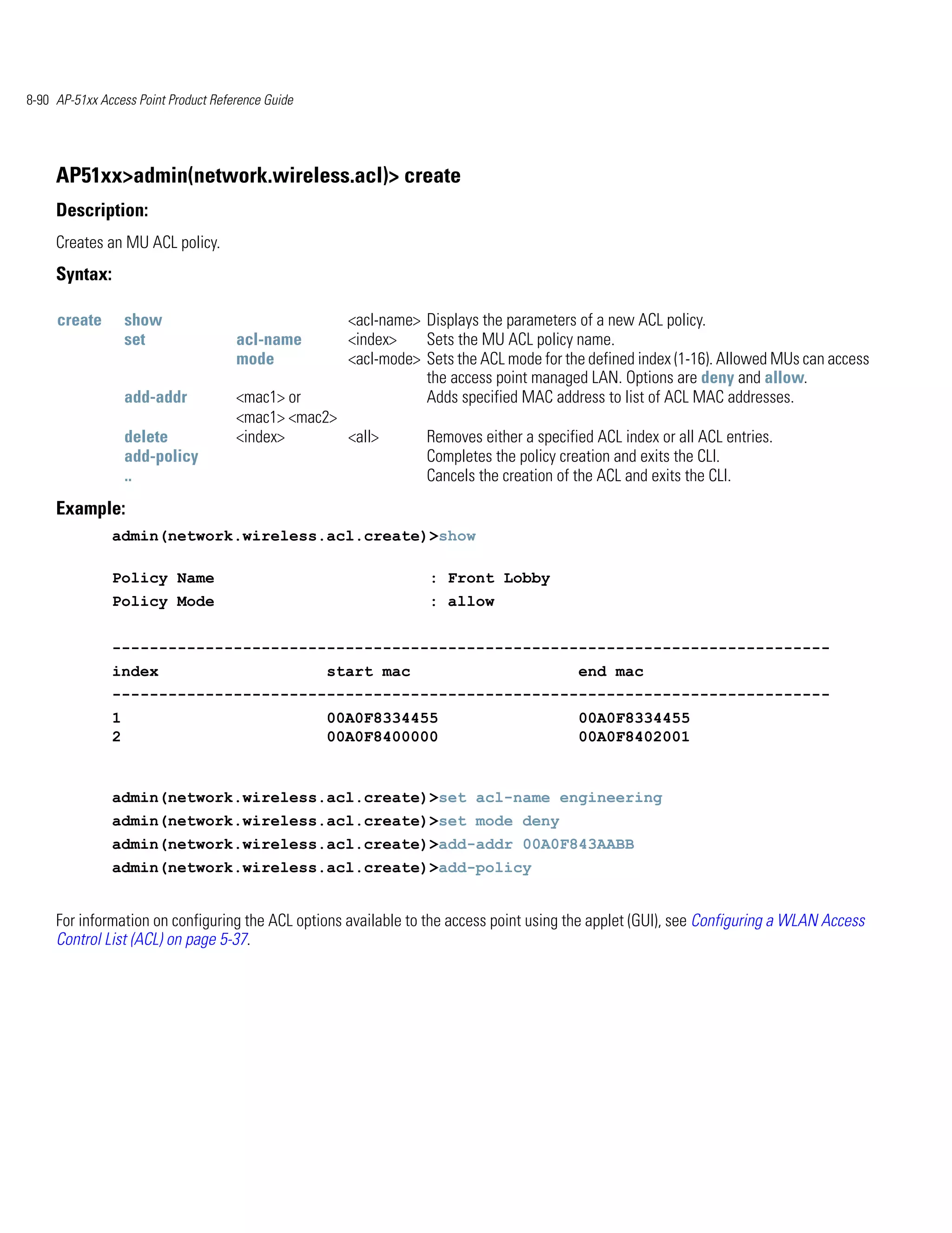 8-90 AP-51xx Access Point Product Reference Guide




     AP51xx>admin(network.wireless.acl)> create
     Description:
     Creates an MU ACL policy.
     Syntax:

     create        show                               <acl-name> Displays the parameters of a new ACL policy.
                   set                acl-name        <index>    Sets the MU ACL policy name.
                                      mode            <acl-mode> Sets the ACL mode for the defined index (1-16). Allowed MUs can access
                                                                 the access point managed LAN. Options are deny and allow.
                   add-addr           <mac1> or                  Adds specified MAC address to list of ACL MAC addresses.
                                      <mac1> <mac2>
                   delete             <index>       <all>         Removes either a specified ACL index or all ACL entries.
                   add-policy                                     Completes the policy creation and exits the CLI.
                   ..                                             Cancels the creation of the ACL and exits the CLI.
     Example:
               admin(network.wireless.acl.create)>show

               Policy Name                                        : Front Lobby
               Policy Mode                                        : allow


               -----------------------------------------------------------------------------
               index                                start mac                             end mac
               -----------------------------------------------------------------------------
               1                                    00A0F8334455                          00A0F8334455
               2                                    00A0F8400000                          00A0F8402001


               admin(network.wireless.acl.create)>set acl-name engineering
               admin(network.wireless.acl.create)>set mode deny
               admin(network.wireless.acl.create)>add-addr 00A0F843AABB
               admin(network.wireless.acl.create)>add-policy


     For information on configuring the ACL options available to the access point using the applet (GUI), see Configuring a WLAN Access
     Control List (ACL) on page 5-37.
 