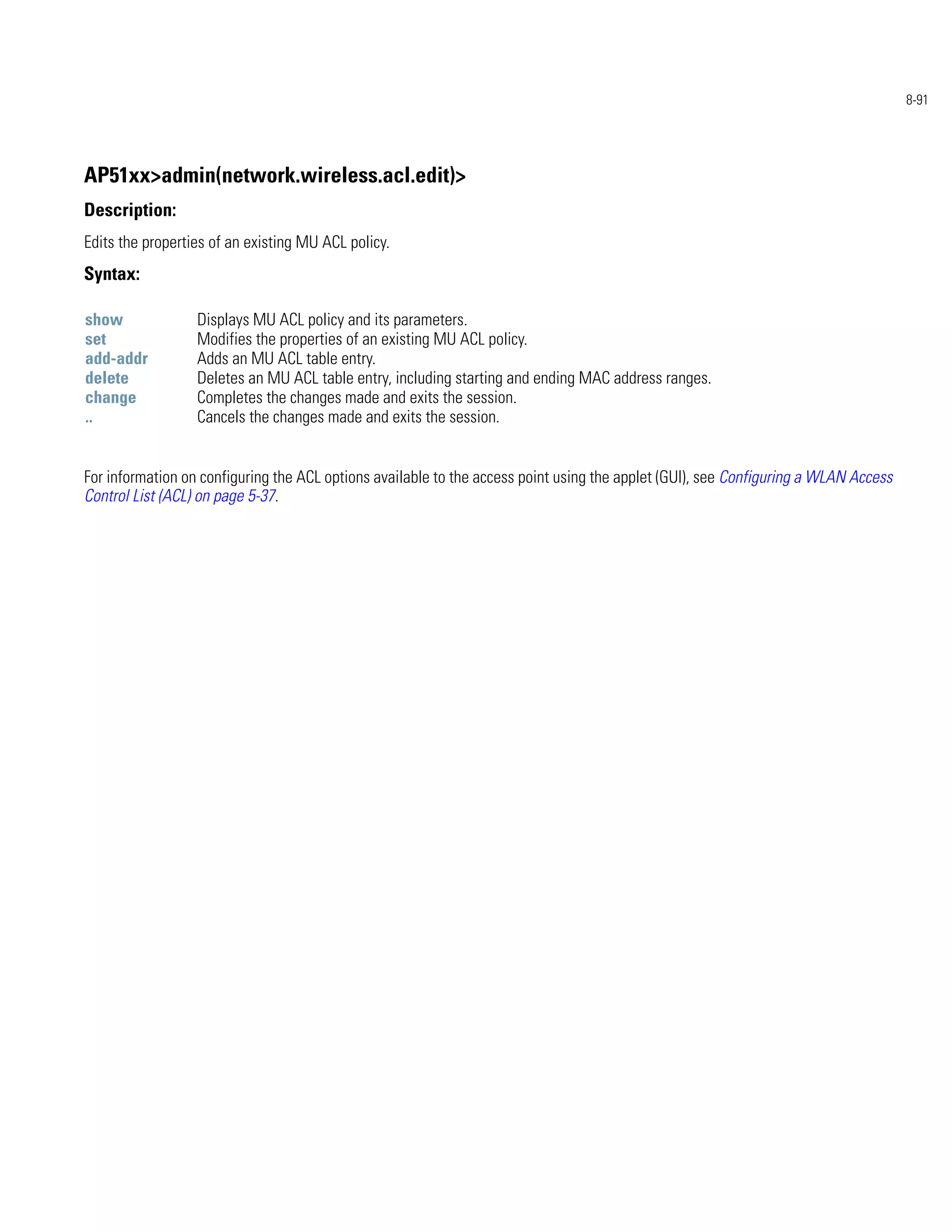 8-91




AP51xx>admin(network.wireless.acl.edit)>
Description:
Edits the properties of an existing MU ACL policy.
Syntax:

show              Displays MU ACL policy and its parameters.
set               Modifies the properties of an existing MU ACL policy.
add-addr          Adds an MU ACL table entry.
delete            Deletes an MU ACL table entry, including starting and ending MAC address ranges.
change            Completes the changes made and exits the session.
..                Cancels the changes made and exits the session.


For information on configuring the ACL options available to the access point using the applet (GUI), see Configuring a WLAN Access
Control List (ACL) on page 5-37.
 