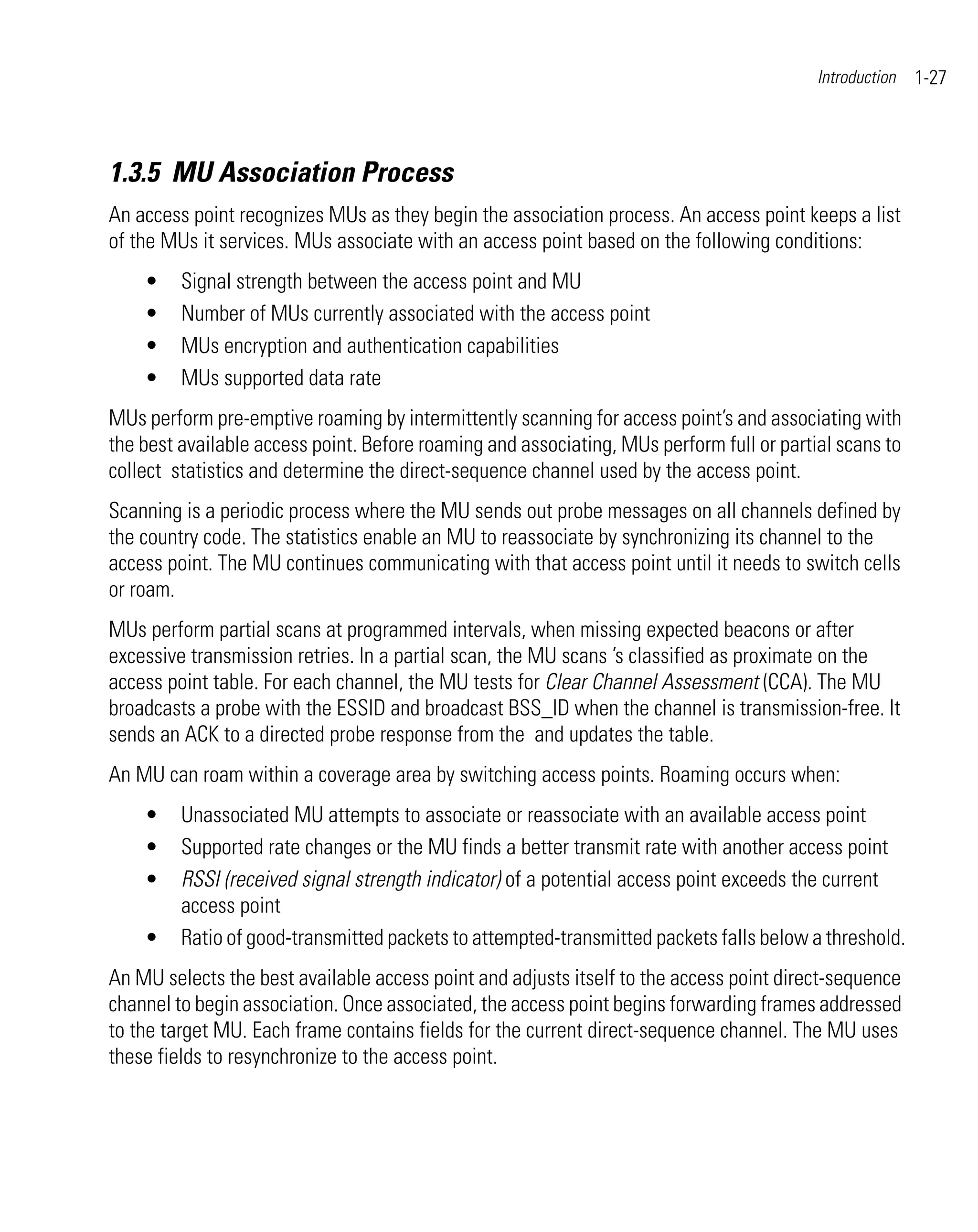 Introduction   1-27



1.3.5 MU Association Process
An access point recognizes MUs as they begin the association process. An access point keeps a list
of the MUs it services. MUs associate with an access point based on the following conditions:
    •    Signal strength between the access point and MU
    •    Number of MUs currently associated with the access point
    •    MUs encryption and authentication capabilities
    •    MUs supported data rate
MUs perform pre-emptive roaming by intermittently scanning for access point’s and associating with
the best available access point. Before roaming and associating, MUs perform full or partial scans to
collect statistics and determine the direct-sequence channel used by the access point.
Scanning is a periodic process where the MU sends out probe messages on all channels defined by
the country code. The statistics enable an MU to reassociate by synchronizing its channel to the
access point. The MU continues communicating with that access point until it needs to switch cells
or roam.
MUs perform partial scans at programmed intervals, when missing expected beacons or after
excessive transmission retries. In a partial scan, the MU scans ’s classified as proximate on the
access point table. For each channel, the MU tests for Clear Channel Assessment (CCA). The MU
broadcasts a probe with the ESSID and broadcast BSS_ID when the channel is transmission-free. It
sends an ACK to a directed probe response from the and updates the table.
An MU can roam within a coverage area by switching access points. Roaming occurs when:
    •    Unassociated MU attempts to associate or reassociate with an available access point
    •    Supported rate changes or the MU finds a better transmit rate with another access point
    •    RSSI (received signal strength indicator) of a potential access point exceeds the current
         access point
    •    Ratio of good-transmitted packets to attempted-transmitted packets falls below a threshold.
An MU selects the best available access point and adjusts itself to the access point direct-sequence
channel to begin association. Once associated, the access point begins forwarding frames addressed
to the target MU. Each frame contains fields for the current direct-sequence channel. The MU uses
these fields to resynchronize to the access point.
 