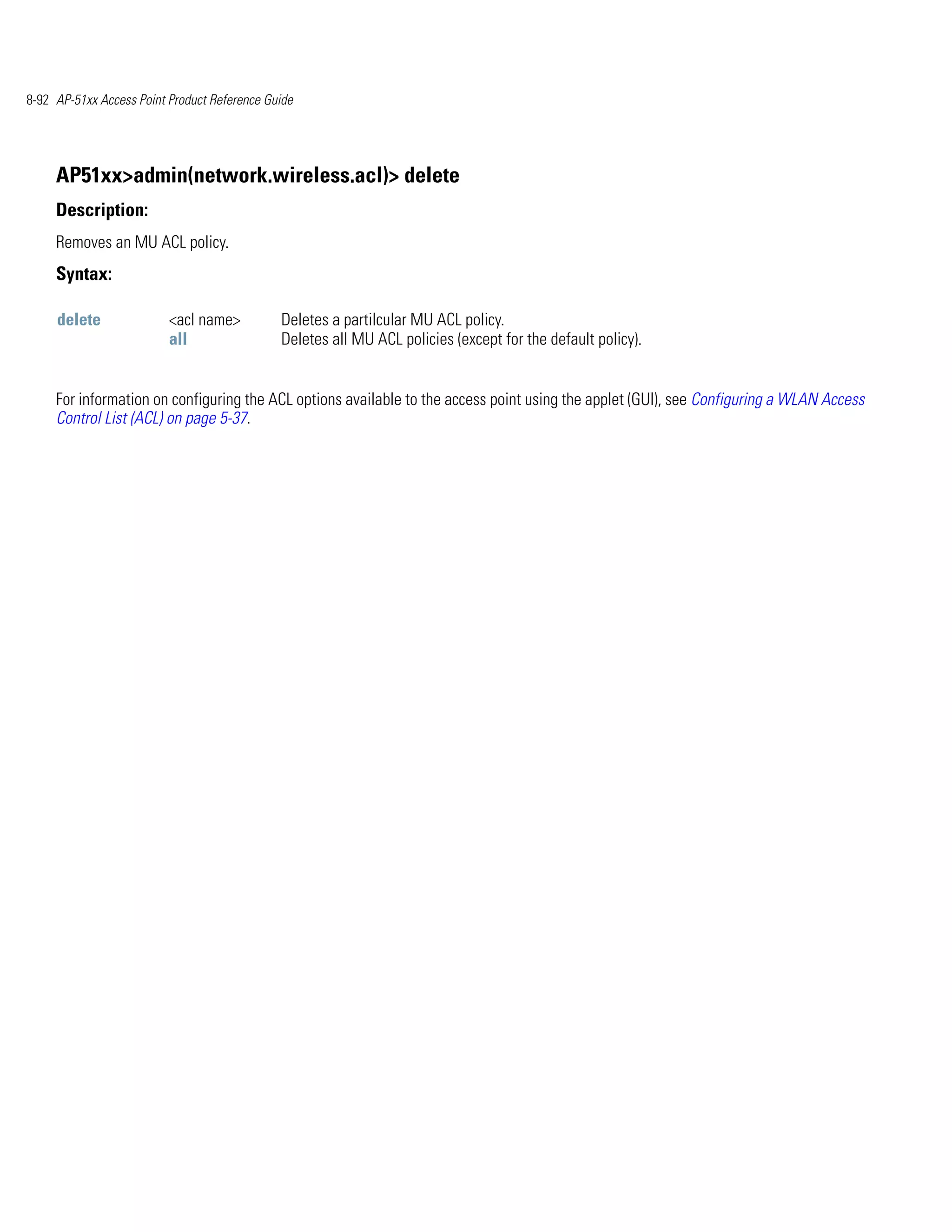 8-92 AP-51xx Access Point Product Reference Guide




     AP51xx>admin(network.wireless.acl)> delete
     Description:
     Removes an MU ACL policy.
     Syntax:

     delete               <acl name>          Deletes a partilcular MU ACL policy.
                          all                 Deletes all MU ACL policies (except for the default policy).


     For information on configuring the ACL options available to the access point using the applet (GUI), see Configuring a WLAN Access
     Control List (ACL) on page 5-37.
 