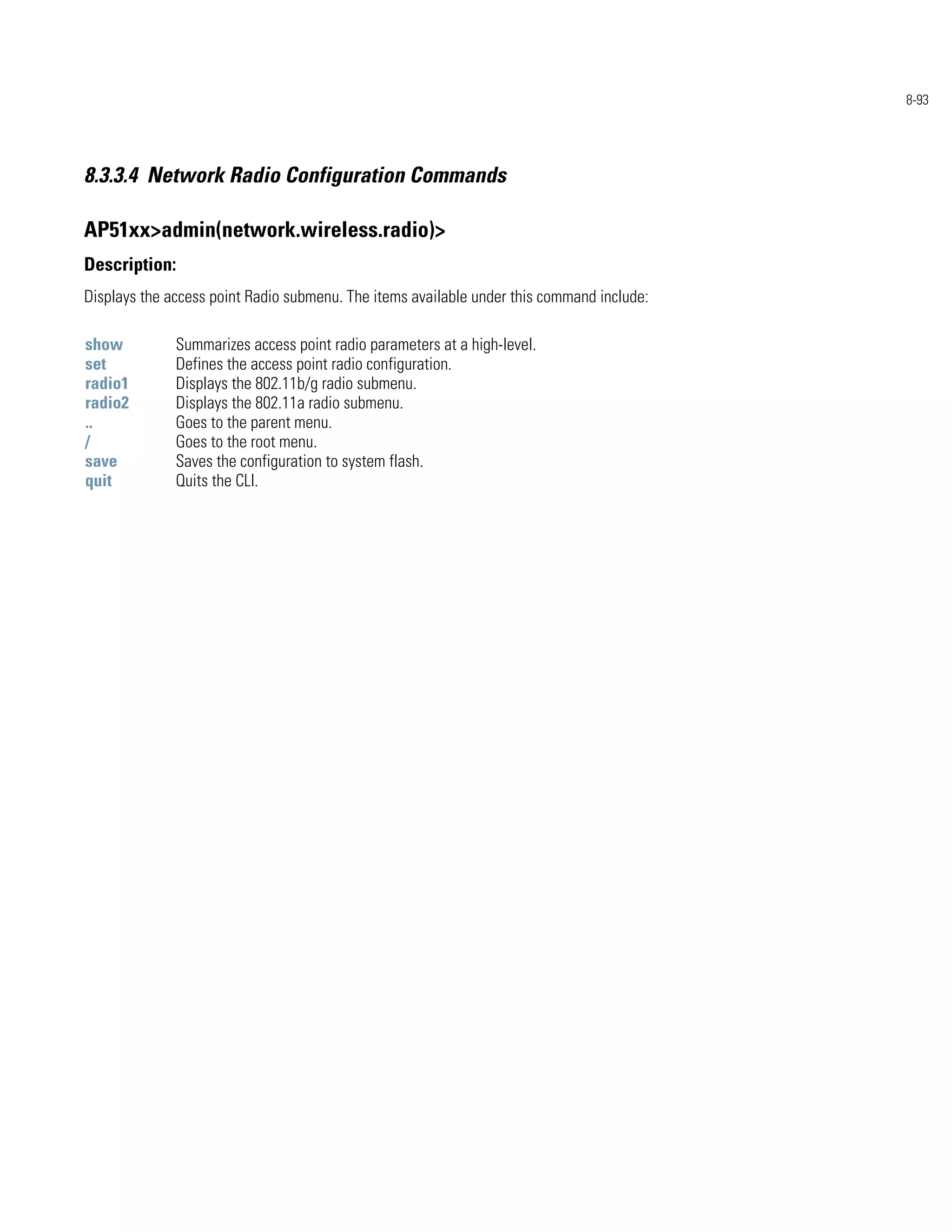 8-93




8.3.3.4 Network Radio Configuration Commands

AP51xx>admin(network.wireless.radio)>
Description:
Displays the access point Radio submenu. The items available under this command include:

show          Summarizes access point radio parameters at a high-level.
set           Defines the access point radio configuration.
radio1        Displays the 802.11b/g radio submenu.
radio2        Displays the 802.11a radio submenu.
..            Goes to the parent menu.
/             Goes to the root menu.
save          Saves the configuration to system flash.
quit          Quits the CLI.
 