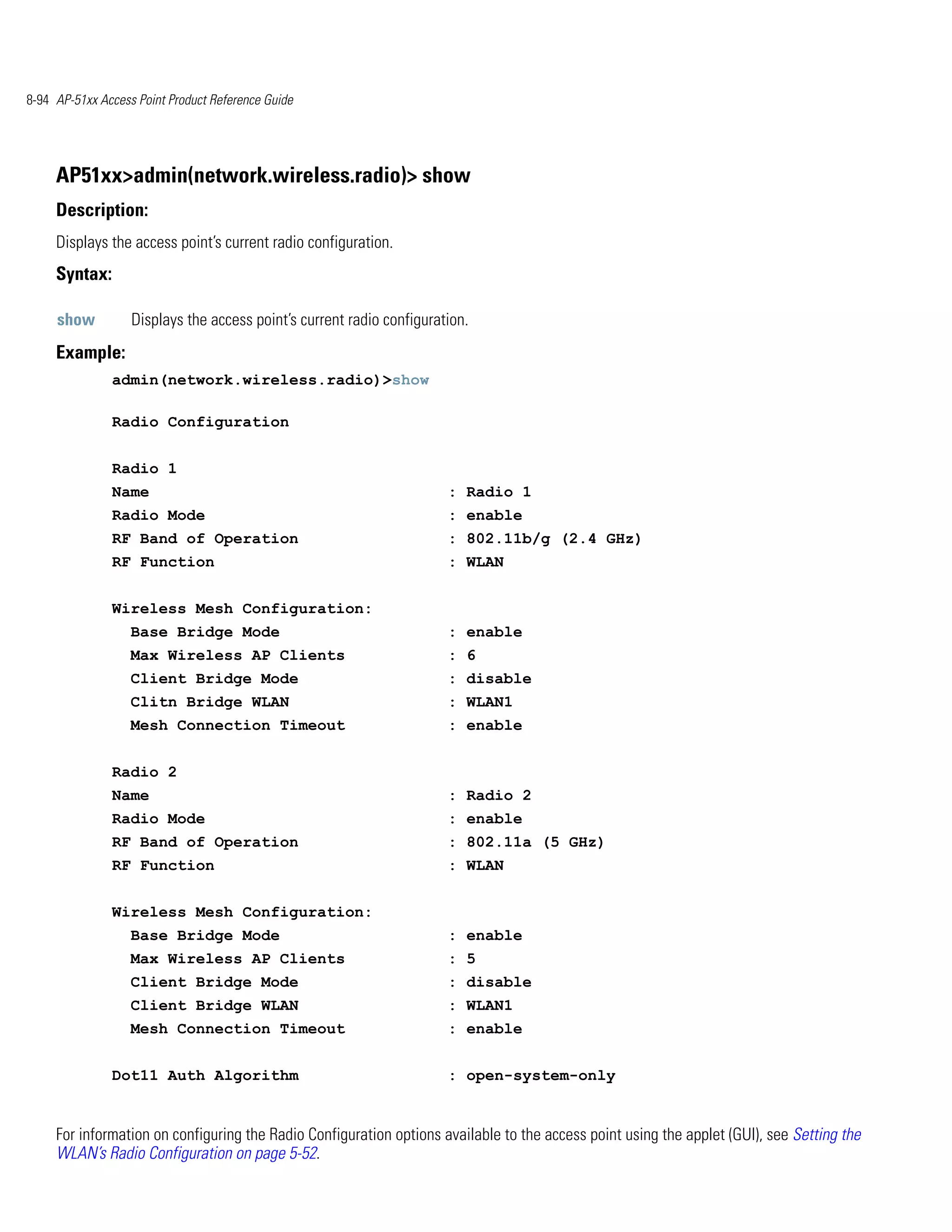 8-94 AP-51xx Access Point Product Reference Guide




     AP51xx>admin(network.wireless.radio)> show
     Description:
     Displays the access point’s current radio configuration.
     Syntax:

     show          Displays the access point’s current radio configuration.
     Example:
               admin(network.wireless.radio)>show

               Radio Configuration


               Radio 1
               Name                                                    : Radio 1
               Radio Mode                                              : enable
               RF Band of Operation                                    : 802.11b/g (2.4 GHz)
               RF Function                                             : WLAN


               Wireless Mesh Configuration:
                   Base Bridge Mode                                    : enable
                   Max Wireless AP Clients                             : 6
                   Client Bridge Mode                                  : disable
                   Clitn Bridge WLAN                                   : WLAN1
                   Mesh Connection Timeout                             : enable


               Radio 2
               Name                                                    : Radio 2
               Radio Mode                                              : enable
               RF Band of Operation                                    : 802.11a (5 GHz)
               RF Function                                             : WLAN


               Wireless Mesh Configuration:
                   Base Bridge Mode                                    : enable
                   Max Wireless AP Clients                             : 5
                   Client Bridge Mode                                  : disable
                   Client Bridge WLAN                                  : WLAN1
                   Mesh Connection Timeout                             : enable


               Dot11 Auth Algorithm                                    : open-system-only


     For information on configuring the Radio Configuration options available to the access point using the applet (GUI), see Setting the
     WLAN’s Radio Configuration on page 5-52.
 