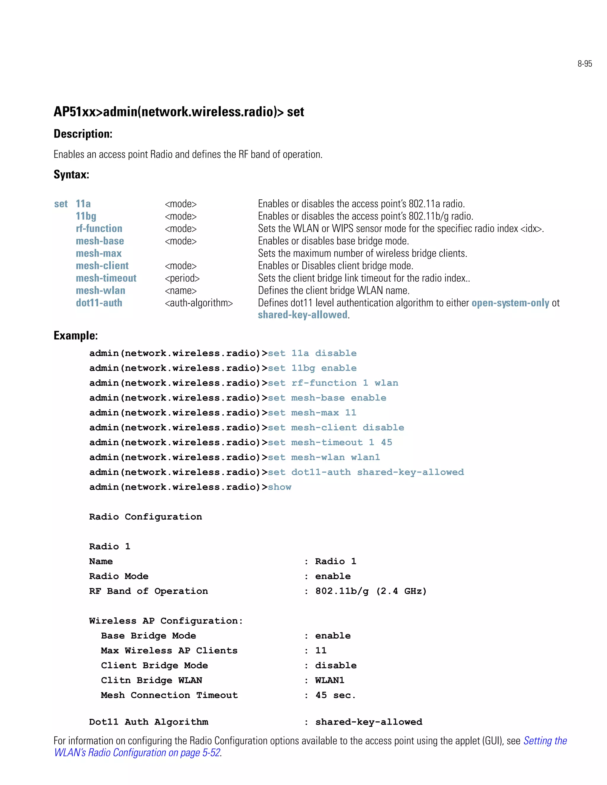 8-95




AP51xx>admin(network.wireless.radio)> set
Description:
Enables an access point Radio and defines the RF band of operation.
Syntax:

set 11a                     <mode>                  Enables or disables the access point’s 802.11a radio.
    11bg                    <mode>                  Enables or disables the access point’s 802.11b/g radio.
    rf-function             <mode>                  Sets the WLAN or WIPS sensor mode for the specifiec radio index <idx>.
    mesh-base               <mode>                  Enables or disables base bridge mode.
    mesh-max                                        Sets the maximum number of wireless bridge clients.
    mesh-client             <mode>                  Enables or Disables client bridge mode.
    mesh-timeout            <period>                Sets the client bridge link timeout for the radio index..
    mesh-wlan               <name>                  Defines the client bridge WLAN name.
    dot11-auth              <auth-algorithm>        Defines dot11 level authentication algorithm to either open-system-only ot
                                                    shared-key-allowed.
Example:
          admin(network.wireless.radio)>set 11a disable
          admin(network.wireless.radio)>set 11bg enable
          admin(network.wireless.radio)>set rf-function 1 wlan
          admin(network.wireless.radio)>set mesh-base enable
          admin(network.wireless.radio)>set mesh-max 11
          admin(network.wireless.radio)>set mesh-client disable
          admin(network.wireless.radio)>set mesh-timeout 1 45
          admin(network.wireless.radio)>set mesh-wlan wlan1
          admin(network.wireless.radio)>set dot11-auth shared-key-allowed
          admin(network.wireless.radio)>show


          Radio Configuration


          Radio 1
          Name                                                  : Radio 1
          Radio Mode                                            : enable
          RF Band of Operation                                  : 802.11b/g (2.4 GHz)


          Wireless AP Configuration:
            Base Bridge Mode                                    : enable
            Max Wireless AP Clients                             : 11
            Client Bridge Mode                                  : disable
            Clitn Bridge WLAN                                   : WLAN1
            Mesh Connection Timeout                             : 45 sec.

          Dot11 Auth Algorithm                                  : shared-key-allowed
For information on configuring the Radio Configuration options available to the access point using the applet (GUI), see Setting the
WLAN’s Radio Configuration on page 5-52.
 