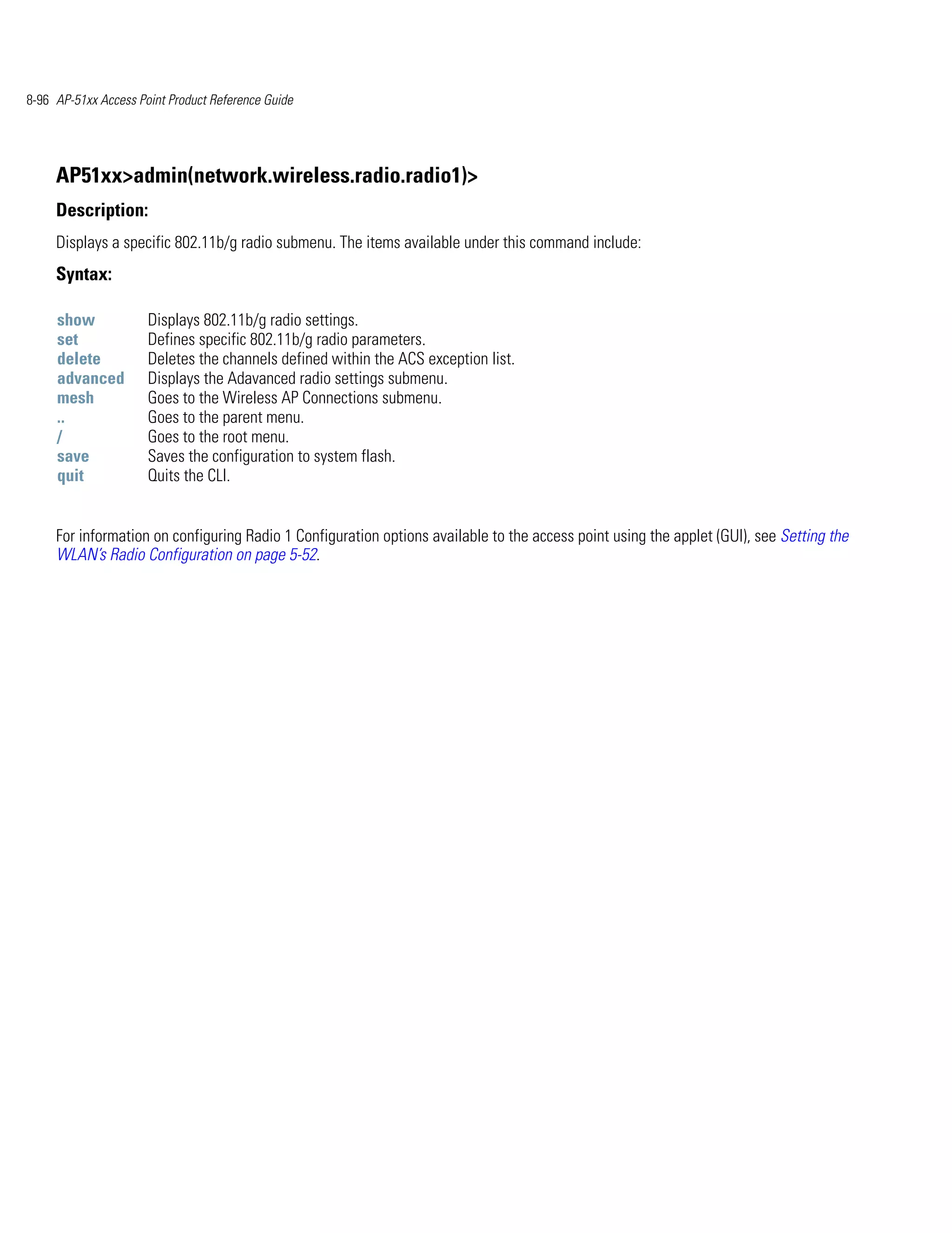 8-96 AP-51xx Access Point Product Reference Guide




     AP51xx>admin(network.wireless.radio.radio1)>
     Description:
     Displays a specific 802.11b/g radio submenu. The items available under this command include:
     Syntax:

     show             Displays 802.11b/g radio settings.
     set              Defines specific 802.11b/g radio parameters.
     delete           Deletes the channels defined within the ACS exception list.
     advanced         Displays the Adavanced radio settings submenu.
     mesh             Goes to the Wireless AP Connections submenu.
     ..               Goes to the parent menu.
     /                Goes to the root menu.
     save             Saves the configuration to system flash.
     quit             Quits the CLI.


     For information on configuring Radio 1 Configuration options available to the access point using the applet (GUI), see Setting the
     WLAN’s Radio Configuration on page 5-52.
 
