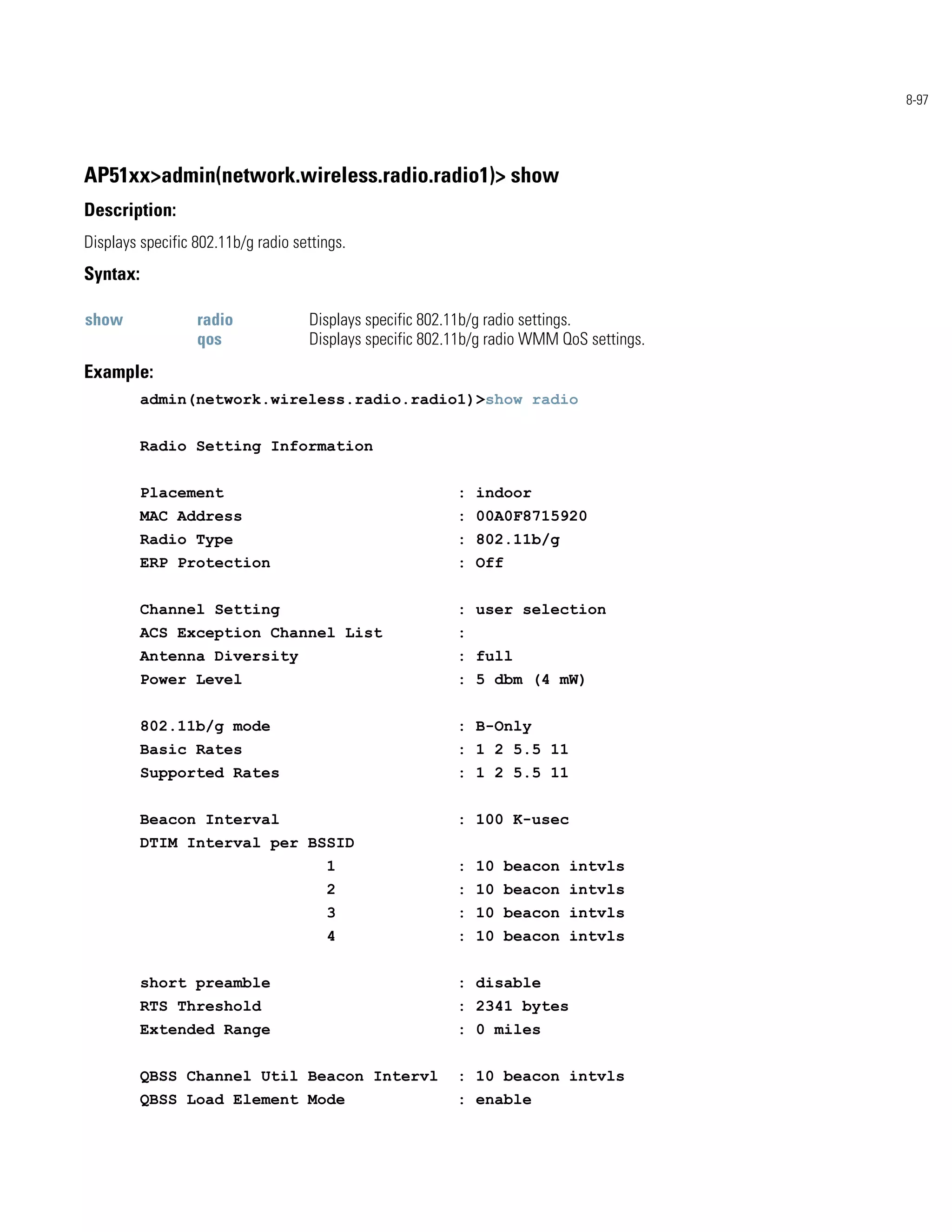 8-97




AP51xx>admin(network.wireless.radio.radio1)> show
Description:
Displays specific 802.11b/g radio settings.
Syntax:

show              radio             Displays specific 802.11b/g radio settings.
                  qos               Displays specific 802.11b/g radio WMM QoS settings.
Example:
          admin(network.wireless.radio.radio1)>show radio


          Radio Setting Information


          Placement                                       : indoor
          MAC Address                                     : 00A0F8715920
          Radio Type                                      : 802.11b/g
          ERP Protection                                  : Off


          Channel Setting                                 : user selection
          ACS Exception Channel List                      :
          Antenna Diversity                               : full
          Power Level                                     : 5 dbm (4 mW)


          802.11b/g mode                                  : B-Only
          Basic Rates                                     : 1 2 5.5 11
          Supported Rates                                 : 1 2 5.5 11


          Beacon Interval                                 : 100 K-usec
          DTIM Interval per BSSID
                                       1                  : 10 beacon intvls
                                       2                  : 10 beacon intvls
                                       3                  : 10 beacon intvls
                                       4                  : 10 beacon intvls


          short preamble                                  : disable
          RTS Threshold                                   : 2341 bytes
          Extended Range                                  : 0 miles


          QBSS Channel Util Beacon Intervl                : 10 beacon intvls
          QBSS Load Element Mode                          : enable
 