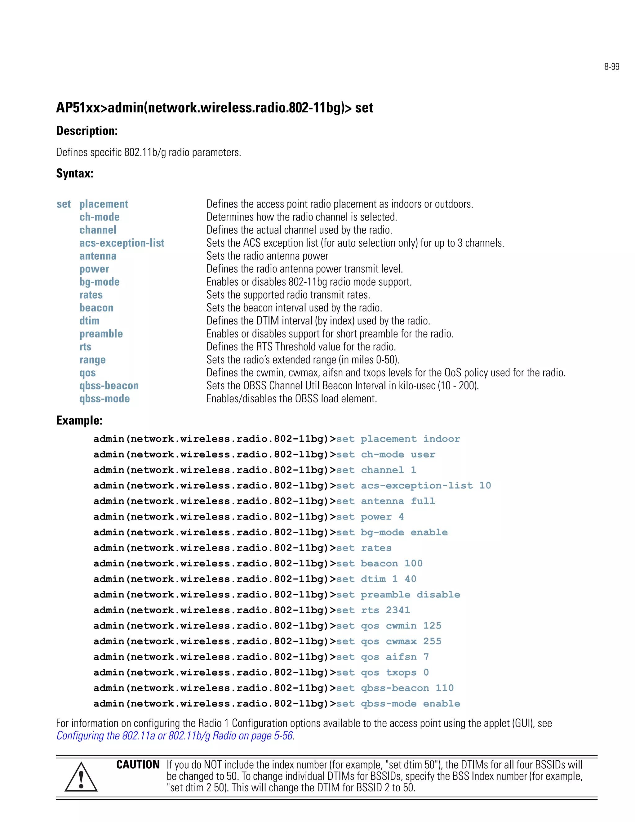 8-99



AP51xx>admin(network.wireless.radio.802-11bg)> set
Description:
Defines specific 802.11b/g radio parameters.
Syntax:

set placement                       Defines the access point radio placement as indoors or outdoors.
    ch-mode                         Determines how the radio channel is selected.
    channel                         Defines the actual channel used by the radio.
    acs-exception-list              Sets the ACS exception list (for auto selection only) for up to 3 channels.
    antenna                         Sets the radio antenna power
    power                           Defines the radio antenna power transmit level.
    bg-mode                         Enables or disables 802-11bg radio mode support.
    rates                           Sets the supported radio transmit rates.
    beacon                          Sets the beacon interval used by the radio.
    dtim                            Defines the DTIM interval (by index) used by the radio.
    preamble                        Enables or disables support for short preamble for the radio.
    rts                             Defines the RTS Threshold value for the radio.
    range                           Sets the radio’s extended range (in miles 0-50).
    qos                             Defines the cwmin, cwmax, aifsn and txops levels for the QoS policy used for the radio.
    qbss-beacon                     Sets the QBSS Channel Util Beacon Interval in kilo-usec (10 - 200).
    qbss-mode                       Enables/disables the QBSS load element.
Example:
          admin(network.wireless.radio.802-11bg)>set placement indoor
          admin(network.wireless.radio.802-11bg)>set ch-mode user
          admin(network.wireless.radio.802-11bg)>set channel 1
          admin(network.wireless.radio.802-11bg)>set acs-exception-list 10
          admin(network.wireless.radio.802-11bg)>set antenna full
          admin(network.wireless.radio.802-11bg)>set power 4
          admin(network.wireless.radio.802-11bg)>set bg-mode enable
          admin(network.wireless.radio.802-11bg)>set rates
          admin(network.wireless.radio.802-11bg)>set beacon 100
          admin(network.wireless.radio.802-11bg)>set dtim 1 40
          admin(network.wireless.radio.802-11bg)>set preamble disable
          admin(network.wireless.radio.802-11bg)>set rts 2341
          admin(network.wireless.radio.802-11bg)>set qos cwmin 125
          admin(network.wireless.radio.802-11bg)>set qos cwmax 255
          admin(network.wireless.radio.802-11bg)>set qos aifsn 7
          admin(network.wireless.radio.802-11bg)>set qos txops 0
          admin(network.wireless.radio.802-11bg)>set qbss-beacon 110
          admin(network.wireless.radio.802-11bg)>set qbss-mode enable
For information on configuring the Radio 1 Configuration options available to the access point using the applet (GUI), see
Configuring the 802.11a or 802.11b/g Radio on page 5-56.

              CAUTION If you do NOT include the index number (for example, "set dtim 50"), the DTIMs for all four BSSIDs will
     !                be changed to 50. To change individual DTIMs for BSSIDs, specify the BSS Index number (for example,
                      "set dtim 2 50). This will change the DTIM for BSSID 2 to 50.
 