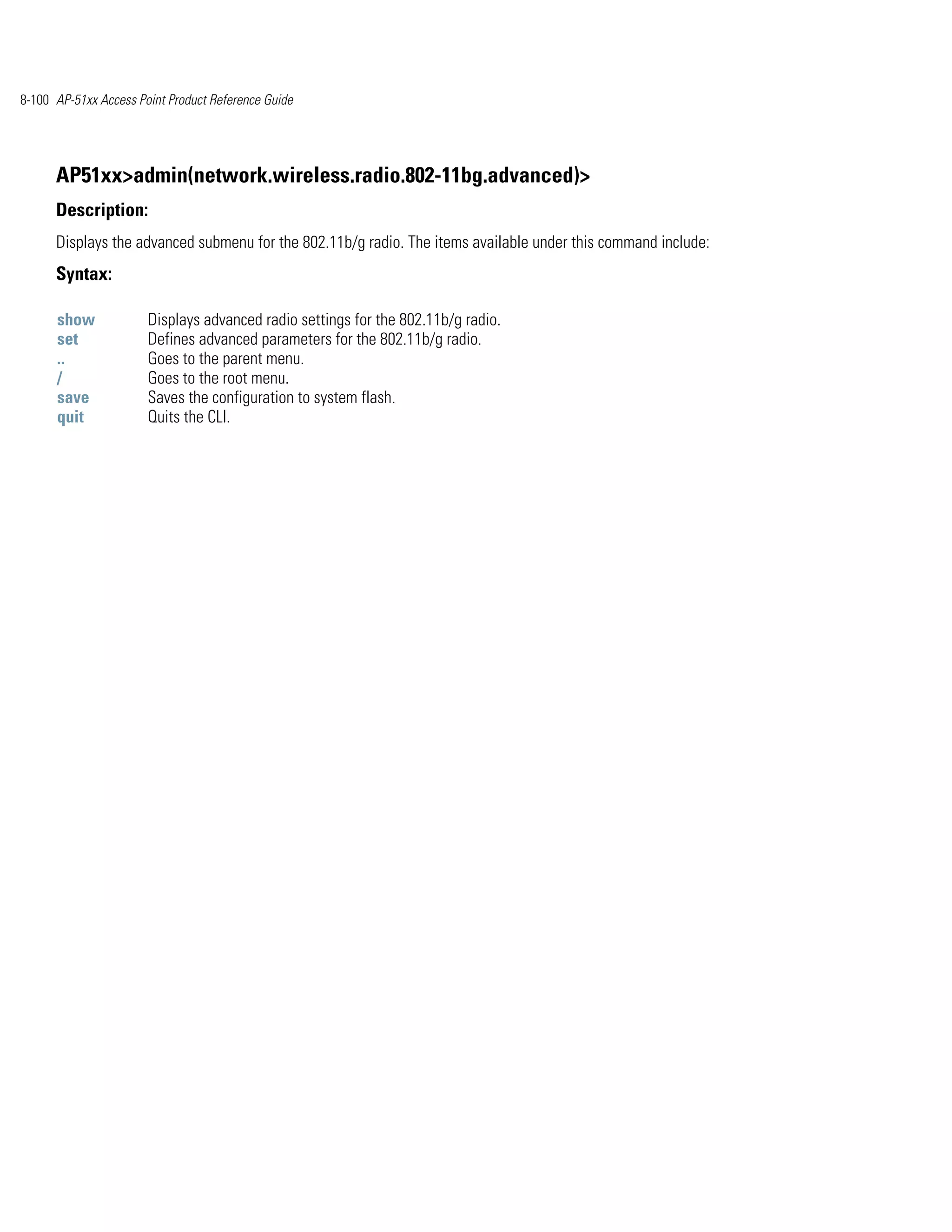 8-100 AP-51xx Access Point Product Reference Guide




      AP51xx>admin(network.wireless.radio.802-11bg.advanced)>
      Description:
      Displays the advanced submenu for the 802.11b/g radio. The items available under this command include:
      Syntax:

      show             Displays advanced radio settings for the 802.11b/g radio.
      set              Defines advanced parameters for the 802.11b/g radio.
      ..               Goes to the parent menu.
      /                Goes to the root menu.
      save             Saves the configuration to system flash.
      quit             Quits the CLI.
 