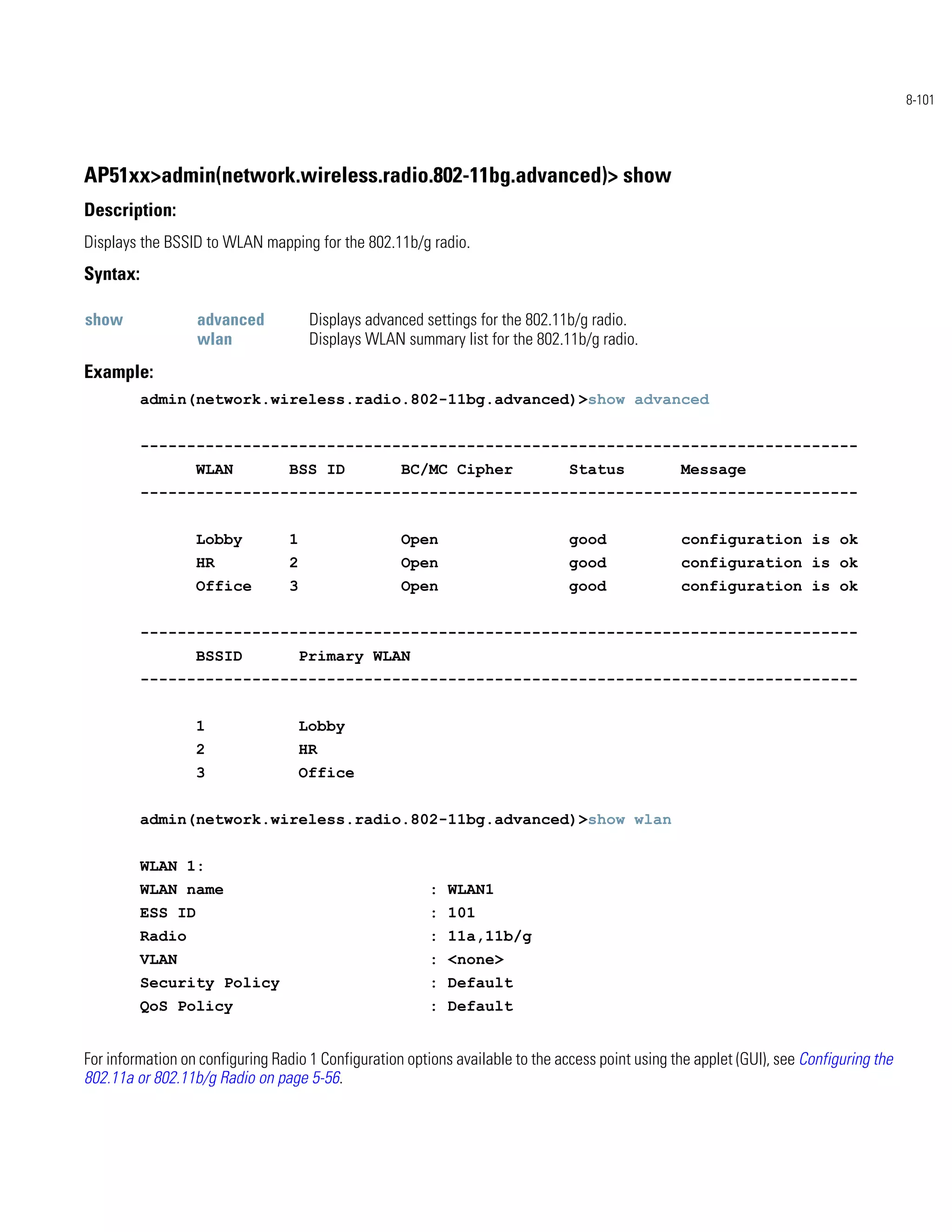 8-101




AP51xx>admin(network.wireless.radio.802-11bg.advanced)> show
Description:
Displays the BSSID to WLAN mapping for the 802.11b/g radio.
Syntax:

show               advanced            Displays advanced settings for the 802.11b/g radio.
                   wlan                Displays WLAN summary list for the 802.11b/g radio.
Example:
          admin(network.wireless.radio.802-11bg.advanced)>show advanced


          -----------------------------------------------------------------------------
                   WLAN           BSS ID             BC/MC Cipher               Status            Message
          -----------------------------------------------------------------------------


                   Lobby          1                  Open                       good              configuration is ok
                   HR             2                  Open                       good              configuration is ok
                   Office         3                  Open                       good              configuration is ok


          -----------------------------------------------------------------------------
                   BSSID              Primary WLAN
          -----------------------------------------------------------------------------


                   1                  Lobby
                   2                  HR
                   3                  Office


          admin(network.wireless.radio.802-11bg.advanced)>show wlan


          WLAN 1:
          WLAN name                                      : WLAN1
          ESS ID                                         : 101
          Radio                                          : 11a,11b/g
          VLAN                                           : <none>
          Security Policy                                : Default
          QoS Policy                                     : Default


For information on configuring Radio 1 Configuration options available to the access point using the applet (GUI), see Configuring the
802.11a or 802.11b/g Radio on page 5-56.
 