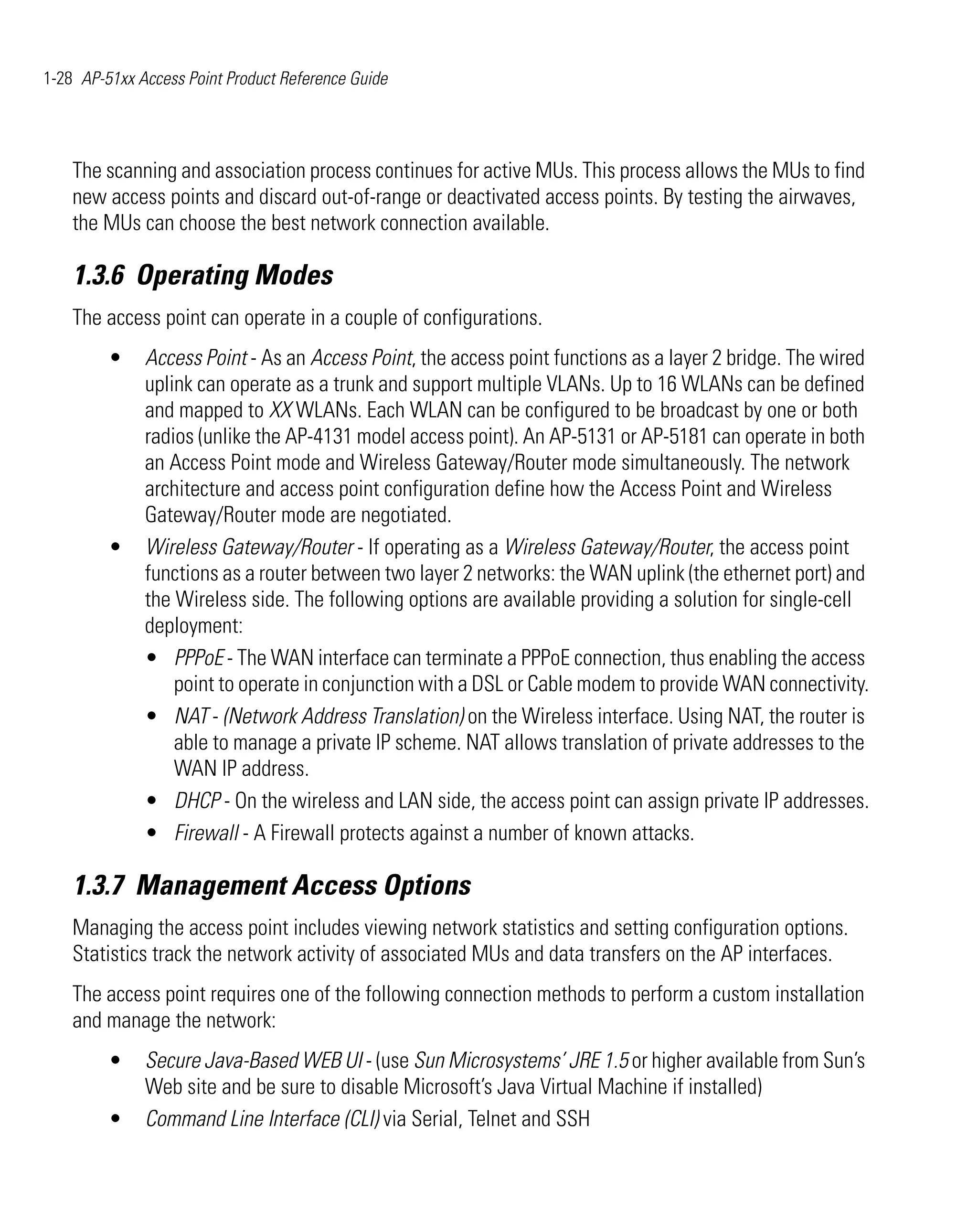 1-28 AP-51xx Access Point Product Reference Guide




    The scanning and association process continues for active MUs. This process allows the MUs to find
    new access points and discard out-of-range or deactivated access points. By testing the airwaves,
    the MUs can choose the best network connection available.

    1.3.6 Operating Modes
    The access point can operate in a couple of configurations.
         •    Access Point - As an Access Point, the access point functions as a layer 2 bridge. The wired
              uplink can operate as a trunk and support multiple VLANs. Up to 16 WLANs can be defined
              and mapped to XX WLANs. Each WLAN can be configured to be broadcast by one or both
              radios (unlike the AP-4131 model access point). An AP-5131 or AP-5181 can operate in both
              an Access Point mode and Wireless Gateway/Router mode simultaneously. The network
              architecture and access point configuration define how the Access Point and Wireless
              Gateway/Router mode are negotiated.
         •    Wireless Gateway/Router - If operating as a Wireless Gateway/Router, the access point
              functions as a router between two layer 2 networks: the WAN uplink (the ethernet port) and
              the Wireless side. The following options are available providing a solution for single-cell
              deployment:
              • PPPoE - The WAN interface can terminate a PPPoE connection, thus enabling the access
                  point to operate in conjunction with a DSL or Cable modem to provide WAN connectivity.
              • NAT - (Network Address Translation) on the Wireless interface. Using NAT, the router is
                  able to manage a private IP scheme. NAT allows translation of private addresses to the
                  WAN IP address.
              • DHCP - On the wireless and LAN side, the access point can assign private IP addresses.
              • Firewall - A Firewall protects against a number of known attacks.

    1.3.7 Management Access Options
    Managing the access point includes viewing network statistics and setting configuration options.
    Statistics track the network activity of associated MUs and data transfers on the AP interfaces.
    The access point requires one of the following connection methods to perform a custom installation
    and manage the network:
         •    Secure Java-Based WEB UI - (use Sun Microsystems’ JRE 1.5 or higher available from Sun’s
              Web site and be sure to disable Microsoft’s Java Virtual Machine if installed)
         •    Command Line Interface (CLI) via Serial, Telnet and SSH
 
