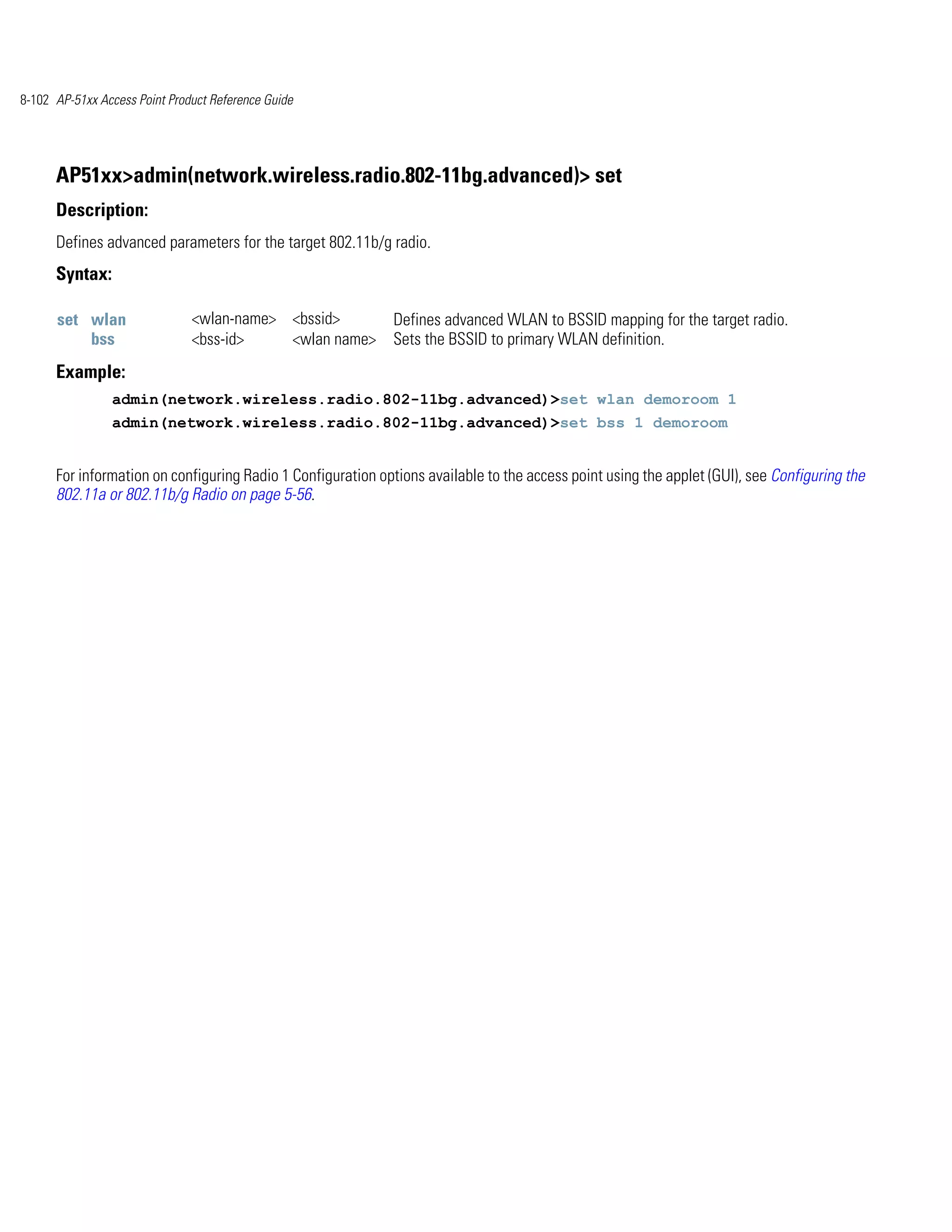 8-102 AP-51xx Access Point Product Reference Guide




      AP51xx>admin(network.wireless.radio.802-11bg.advanced)> set
      Description:
      Defines advanced parameters for the target 802.11b/g radio.
      Syntax:

      set wlan                 <wlan-name> <bssid>           Defines advanced WLAN to BSSID mapping for the target radio.
          bss                  <bss-id>    <wlan name>       Sets the BSSID to primary WLAN definition.
      Example:
                admin(network.wireless.radio.802-11bg.advanced)>set wlan demoroom 1
                admin(network.wireless.radio.802-11bg.advanced)>set bss 1 demoroom


      For information on configuring Radio 1 Configuration options available to the access point using the applet (GUI), see Configuring the
      802.11a or 802.11b/g Radio on page 5-56.
 