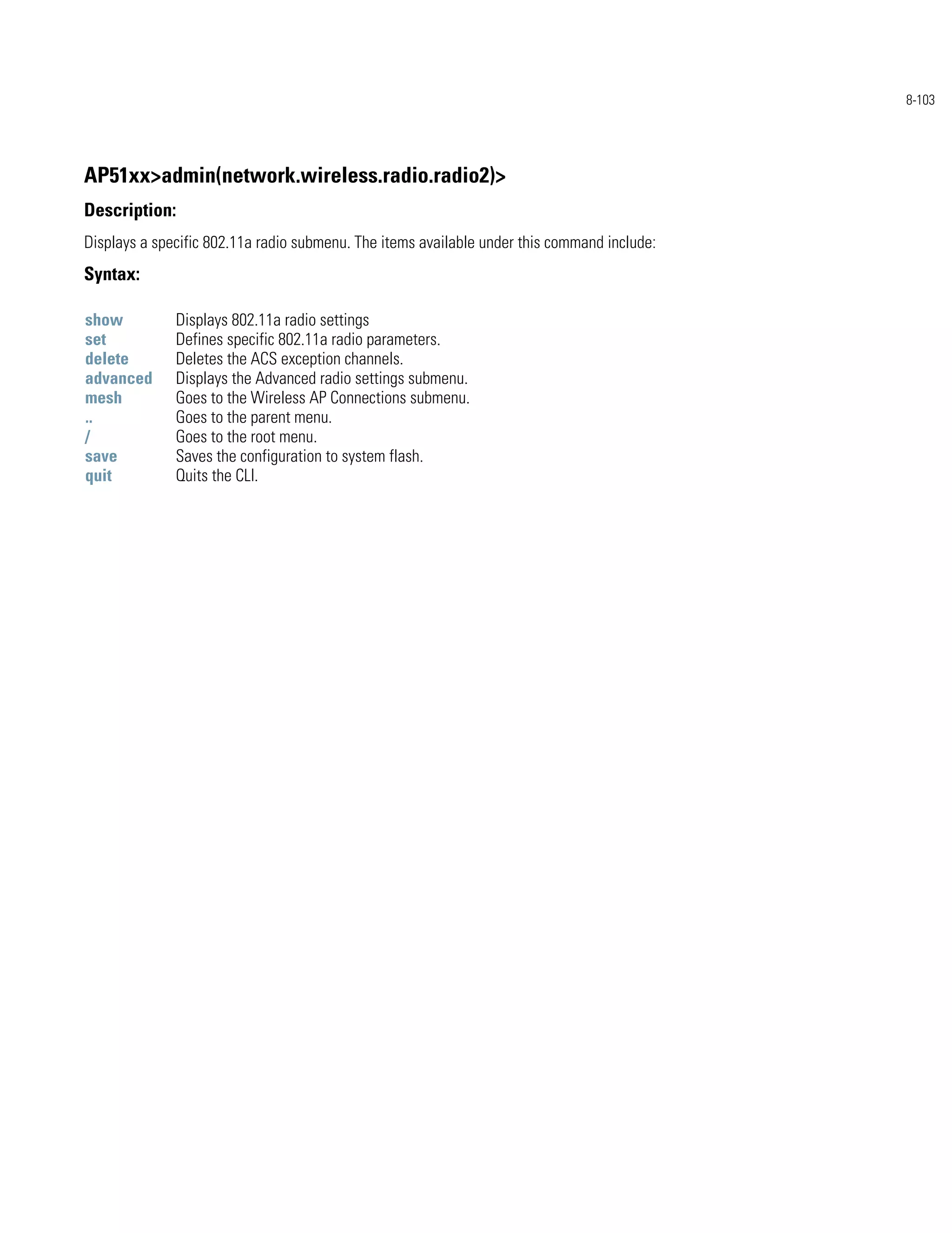 8-103




AP51xx>admin(network.wireless.radio.radio2)>
Description:
Displays a specific 802.11a radio submenu. The items available under this command include:
Syntax:

show          Displays 802.11a radio settings
set           Defines specific 802.11a radio parameters.
delete        Deletes the ACS exception channels.
advanced      Displays the Advanced radio settings submenu.
mesh          Goes to the Wireless AP Connections submenu.
..            Goes to the parent menu.
/             Goes to the root menu.
save          Saves the configuration to system flash.
quit          Quits the CLI.
 