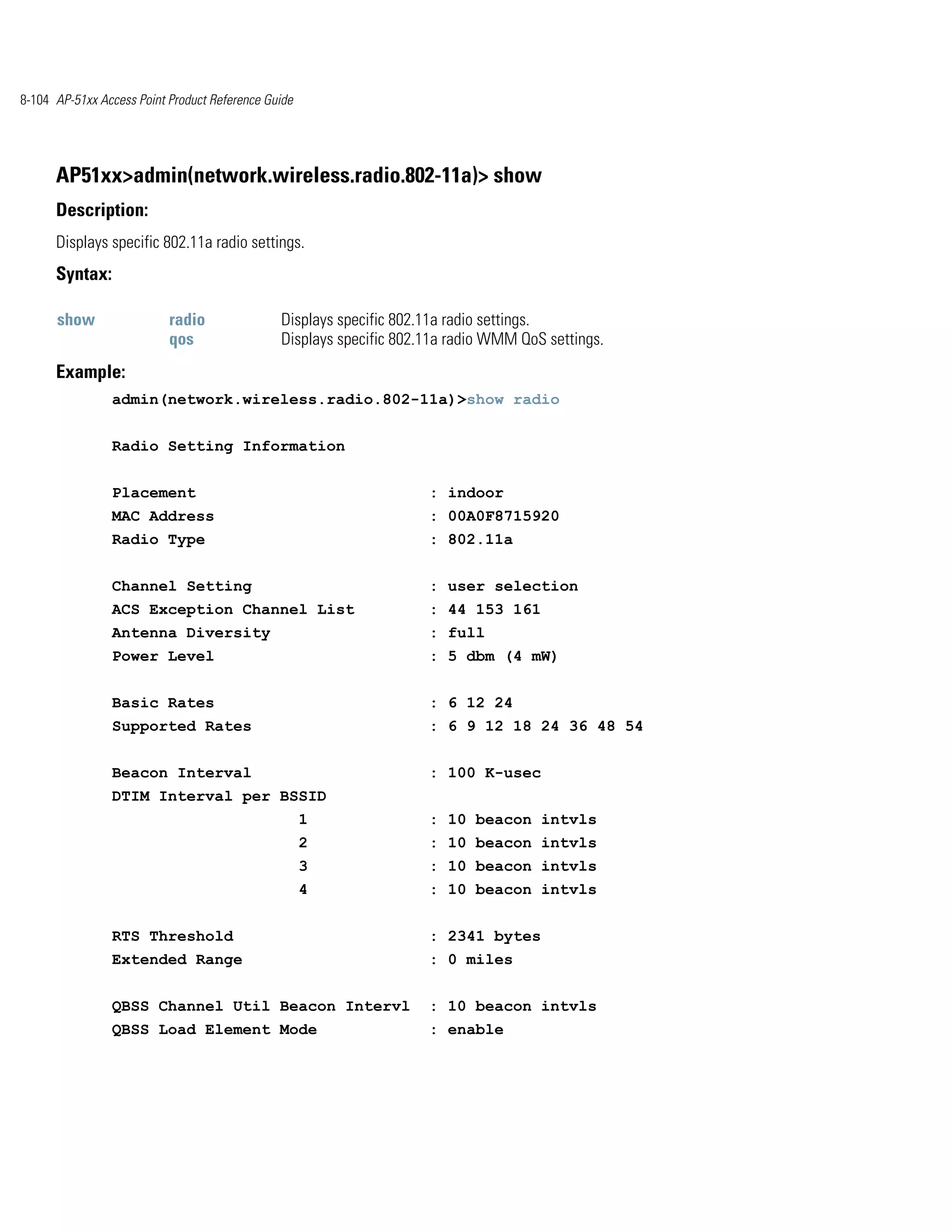 8-104 AP-51xx Access Point Product Reference Guide




      AP51xx>admin(network.wireless.radio.802-11a)> show
      Description:
      Displays specific 802.11a radio settings.
      Syntax:

      show                 radio               Displays specific 802.11a radio settings.
                           qos                 Displays specific 802.11a radio WMM QoS settings.
      Example:
                admin(network.wireless.radio.802-11a)>show radio


                Radio Setting Information


                Placement                                            : indoor
                MAC Address                                          : 00A0F8715920
                Radio Type                                           : 802.11a


                Channel Setting                                      : user selection
                ACS Exception Channel List                           : 44 153 161
                Antenna Diversity                                    : full
                Power Level                                          : 5 dbm (4 mW)


                Basic Rates                                          : 6 12 24
                Supported Rates                                      : 6 9 12 18 24 36 48 54


                Beacon Interval                                      : 100 K-usec
                DTIM Interval per BSSID
                                                     1               : 10 beacon intvls
                                                     2               : 10 beacon intvls
                                                     3               : 10 beacon intvls
                                                     4               : 10 beacon intvls


                RTS Threshold                                        : 2341 bytes
                Extended Range                                       : 0 miles


                QBSS Channel Util Beacon Intervl                     : 10 beacon intvls
                QBSS Load Element Mode                               : enable
 