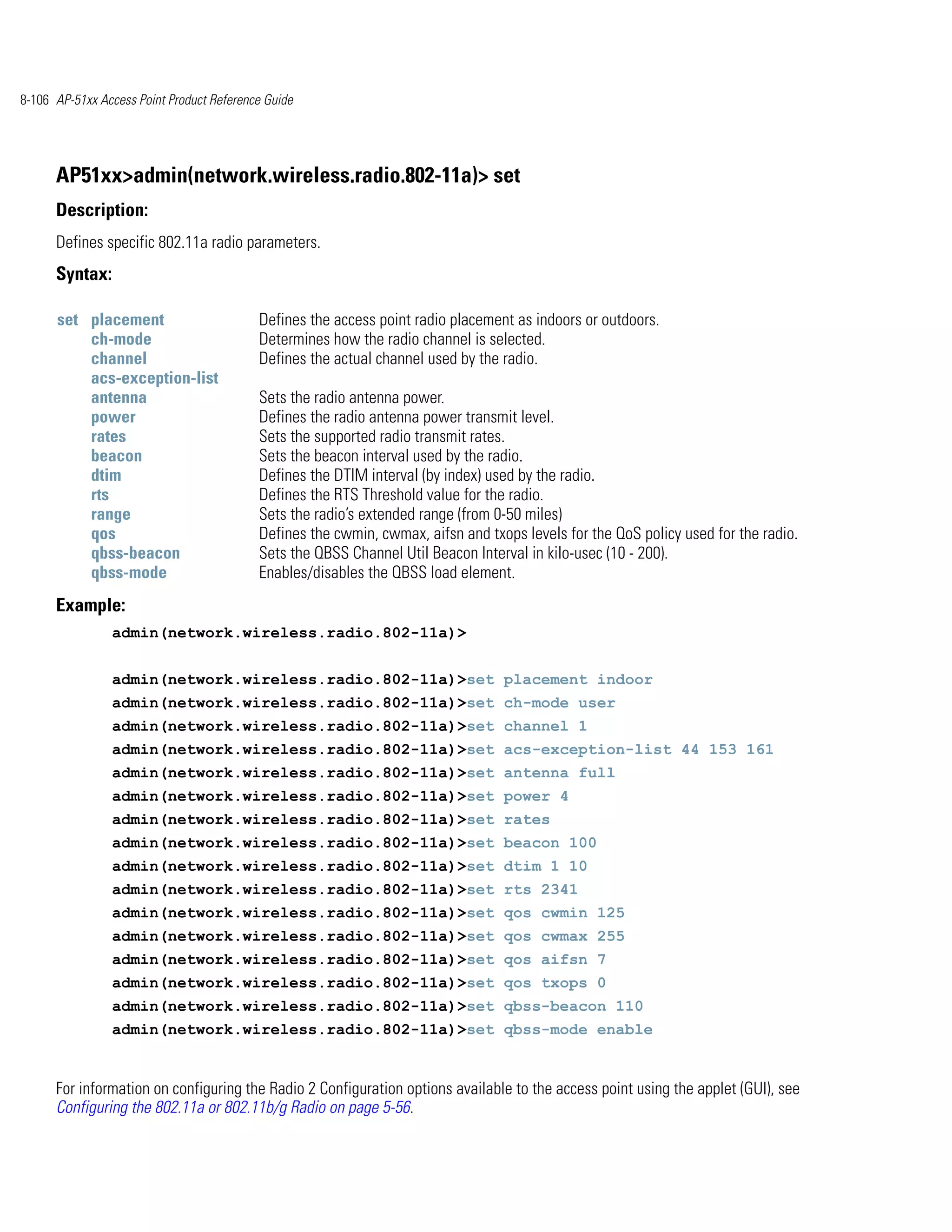 8-106 AP-51xx Access Point Product Reference Guide




      AP51xx>admin(network.wireless.radio.802-11a)> set
      Description:
      Defines specific 802.11a radio parameters.
      Syntax:

      set placement                        Defines the access point radio placement as indoors or outdoors.
          ch-mode                          Determines how the radio channel is selected.
          channel                          Defines the actual channel used by the radio.
          acs-exception-list
          antenna                          Sets the radio antenna power.
          power                            Defines the radio antenna power transmit level.
          rates                            Sets the supported radio transmit rates.
          beacon                           Sets the beacon interval used by the radio.
          dtim                             Defines the DTIM interval (by index) used by the radio.
          rts                              Defines the RTS Threshold value for the radio.
          range                            Sets the radio’s extended range (from 0-50 miles)
          qos                              Defines the cwmin, cwmax, aifsn and txops levels for the QoS policy used for the radio.
          qbss-beacon                      Sets the QBSS Channel Util Beacon Interval in kilo-usec (10 - 200).
          qbss-mode                        Enables/disables the QBSS load element.
      Example:
                admin(network.wireless.radio.802-11a)>


                admin(network.wireless.radio.802-11a)>set placement indoor
                admin(network.wireless.radio.802-11a)>set ch-mode user
                admin(network.wireless.radio.802-11a)>set channel 1
                admin(network.wireless.radio.802-11a)>set acs-exception-list 44 153 161
                admin(network.wireless.radio.802-11a)>set antenna full
                admin(network.wireless.radio.802-11a)>set power 4
                admin(network.wireless.radio.802-11a)>set rates
                admin(network.wireless.radio.802-11a)>set beacon 100
                admin(network.wireless.radio.802-11a)>set dtim 1 10
                admin(network.wireless.radio.802-11a)>set rts 2341
                admin(network.wireless.radio.802-11a)>set qos cwmin 125
                admin(network.wireless.radio.802-11a)>set qos cwmax 255
                admin(network.wireless.radio.802-11a)>set qos aifsn 7
                admin(network.wireless.radio.802-11a)>set qos txops 0
                admin(network.wireless.radio.802-11a)>set qbss-beacon 110
                admin(network.wireless.radio.802-11a)>set qbss-mode enable


      For information on configuring the Radio 2 Configuration options available to the access point using the applet (GUI), see
      Configuring the 802.11a or 802.11b/g Radio on page 5-56.
 