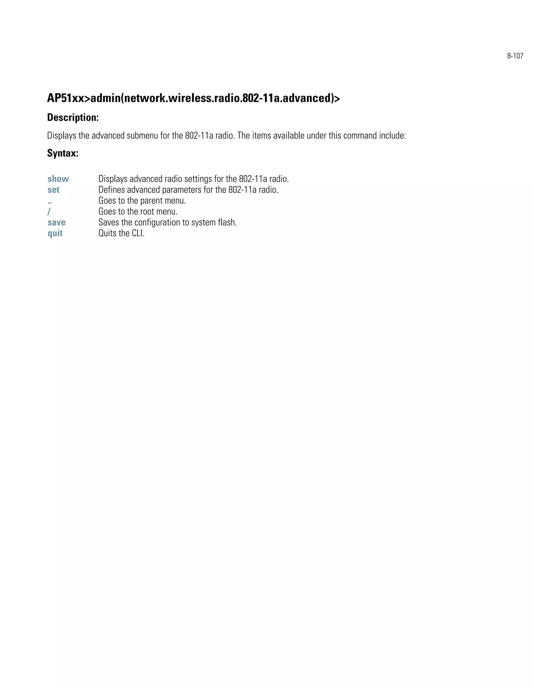 8-107




AP51xx>admin(network.wireless.radio.802-11a.advanced)>
Description:
Displays the advanced submenu for the 802-11a radio. The items available under this command include:
Syntax:

show          Displays advanced radio settings for the 802-11a radio.
set           Defines advanced parameters for the 802-11a radio.
..            Goes to the parent menu.
/             Goes to the root menu.
save          Saves the configuration to system flash.
quit          Quits the CLI.
 