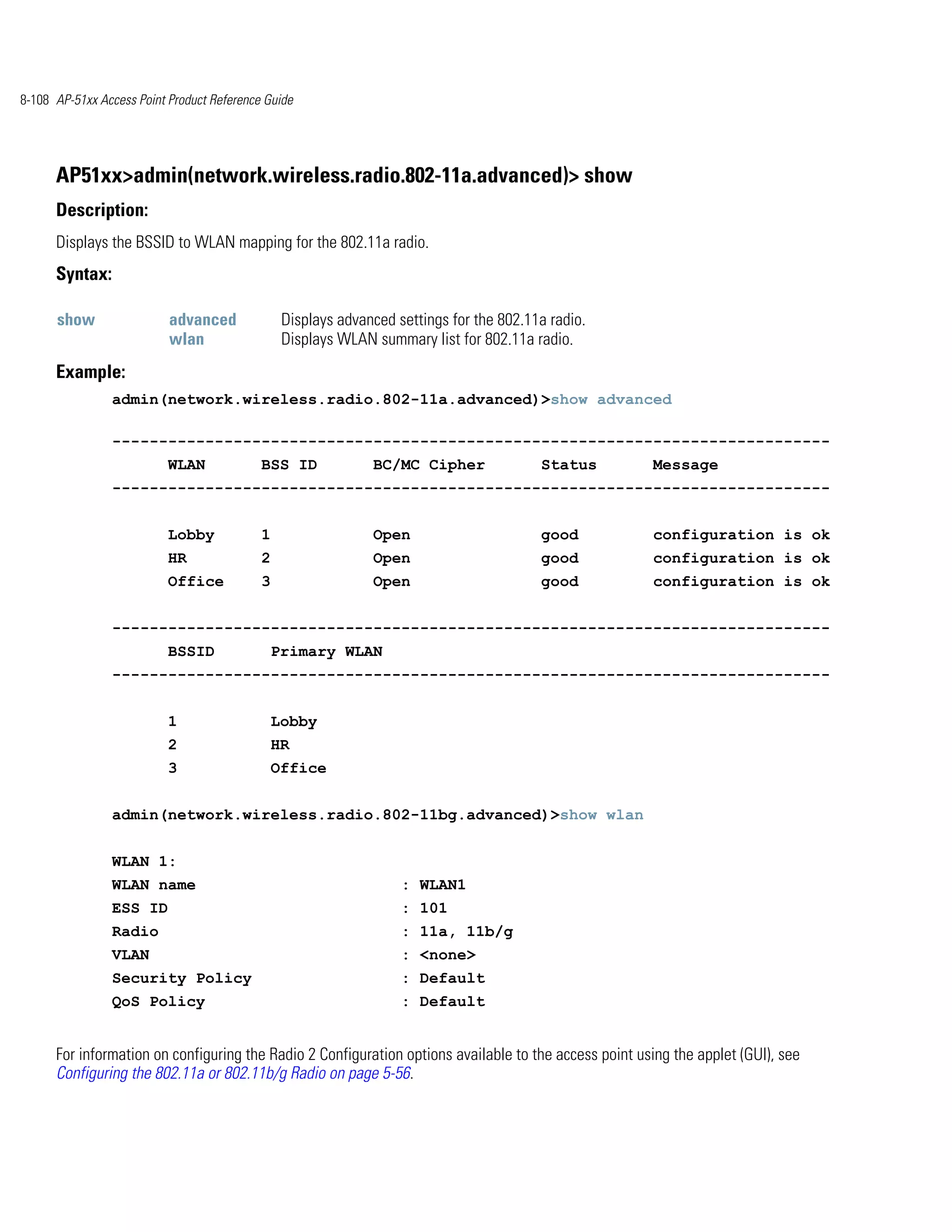 8-108 AP-51xx Access Point Product Reference Guide




      AP51xx>admin(network.wireless.radio.802-11a.advanced)> show
      Description:
      Displays the BSSID to WLAN mapping for the 802.11a radio.
      Syntax:

      show                 advanced              Displays advanced settings for the 802.11a radio.
                           wlan                  Displays WLAN summary list for 802.11a radio.
      Example:
                admin(network.wireless.radio.802-11a.advanced)>show advanced

                -----------------------------------------------------------------------------
                           WLAN             BSS ID             BC/MC Cipher               Status       Message
                -----------------------------------------------------------------------------


                           Lobby            1                  Open                       good         configuration is ok
                           HR               2                  Open                       good         configuration is ok
                           Office           3                  Open                       good         configuration is ok


                -----------------------------------------------------------------------------
                           BSSID                Primary WLAN
                -----------------------------------------------------------------------------


                           1                    Lobby
                           2                    HR
                           3                    Office


                admin(network.wireless.radio.802-11bg.advanced)>show wlan


                WLAN 1:
                WLAN name                                           : WLAN1
                ESS ID                                              : 101
                Radio                                               : 11a, 11b/g
                VLAN                                                : <none>
                Security Policy                                     : Default
                QoS Policy                                          : Default


      For information on configuring the Radio 2 Configuration options available to the access point using the applet (GUI), see
      Configuring the 802.11a or 802.11b/g Radio on page 5-56.
 