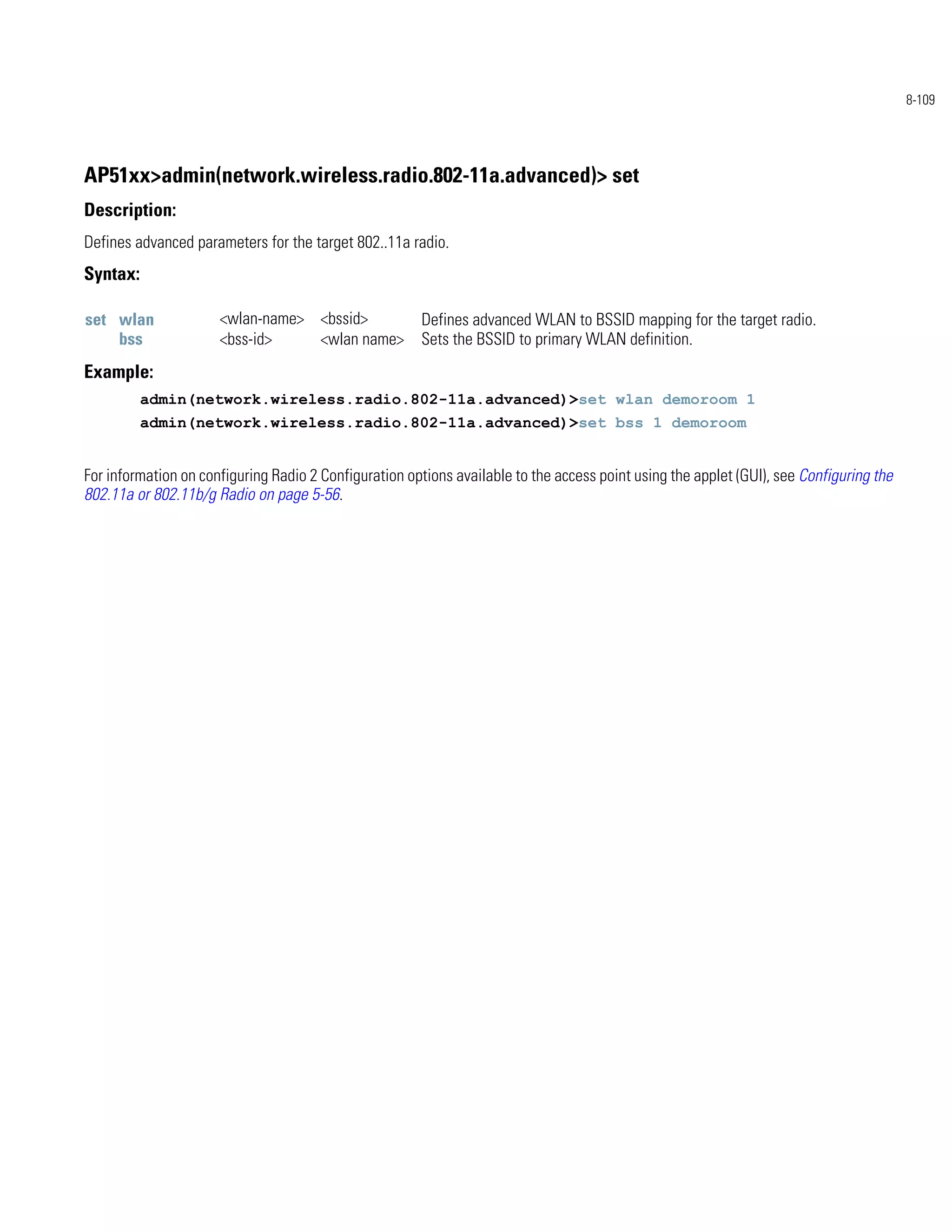 8-109




AP51xx>admin(network.wireless.radio.802-11a.advanced)> set
Description:
Defines advanced parameters for the target 802..11a radio.
Syntax:

set wlan              <wlan-name> <bssid>              Defines advanced WLAN to BSSID mapping for the target radio.
    bss               <bss-id>    <wlan name>          Sets the BSSID to primary WLAN definition.
Example:
          admin(network.wireless.radio.802-11a.advanced)>set wlan demoroom 1
          admin(network.wireless.radio.802-11a.advanced)>set bss 1 demoroom


For information on configuring Radio 2 Configuration options available to the access point using the applet (GUI), see Configuring the
802.11a or 802.11b/g Radio on page 5-56.
 