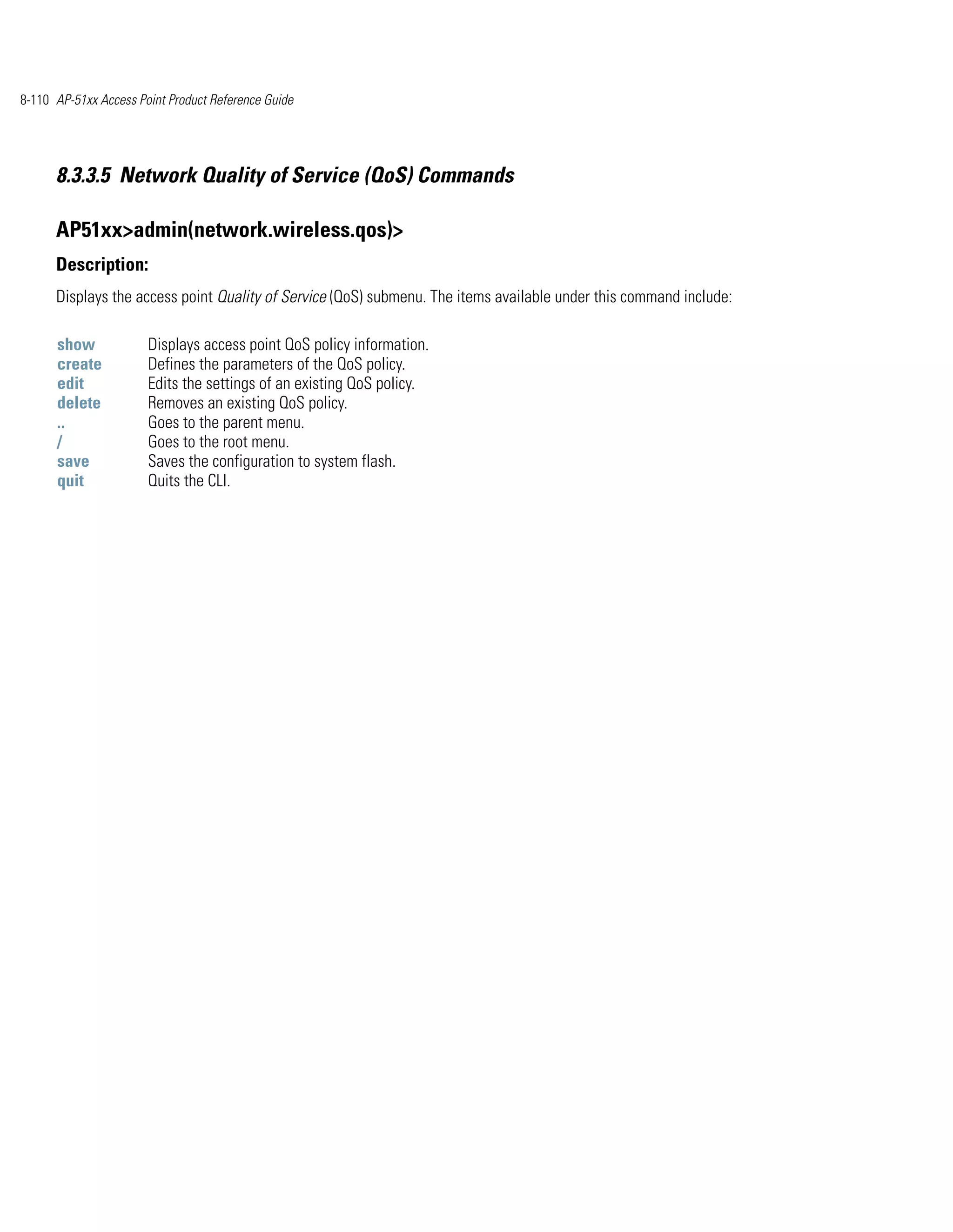 8-110 AP-51xx Access Point Product Reference Guide




      8.3.3.5 Network Quality of Service (QoS) Commands

      AP51xx>admin(network.wireless.qos)>
      Description:
      Displays the access point Quality of Service (QoS) submenu. The items available under this command include:

      show             Displays access point QoS policy information.
      create           Defines the parameters of the QoS policy.
      edit             Edits the settings of an existing QoS policy.
      delete           Removes an existing QoS policy.
      ..               Goes to the parent menu.
      /                Goes to the root menu.
      save             Saves the configuration to system flash.
      quit             Quits the CLI.
 