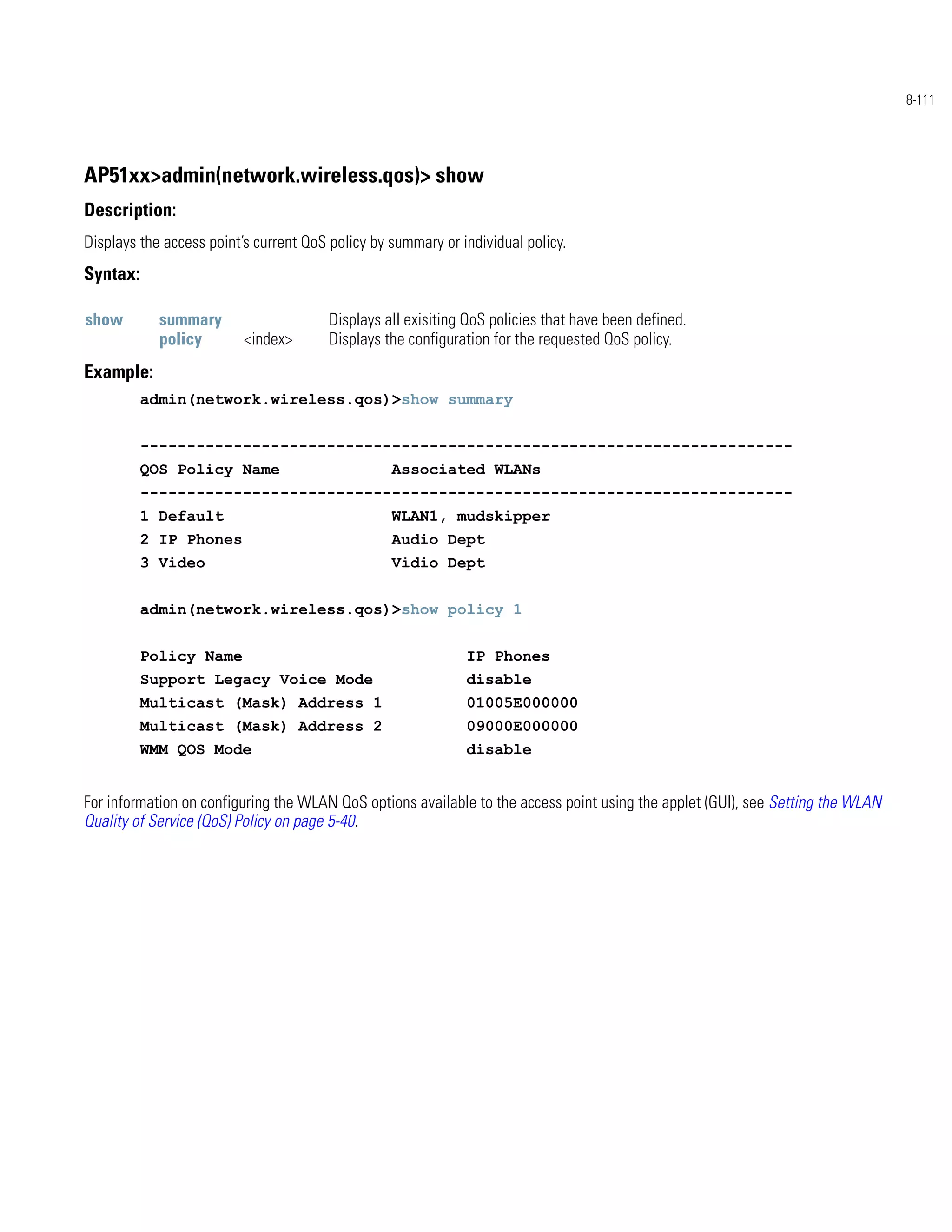 8-111




AP51xx>admin(network.wireless.qos)> show
Description:
Displays the access point’s current QoS policy by summary or individual policy.
Syntax:

show        summary                     Displays all exisiting QoS policies that have been defined.
            policy        <index>       Displays the configuration for the requested QoS policy.
Example:
          admin(network.wireless.qos)>show summary


          ----------------------------------------------------------------------
          QOS Policy Name                         Associated WLANs
          ----------------------------------------------------------------------
          1 Default                               WLAN1, mudskipper
          2 IP Phones                             Audio Dept
          3 Video                                 Vidio Dept


          admin(network.wireless.qos)>show policy 1


          Policy Name                                         IP Phones
          Support Legacy Voice Mode                           disable
          Multicast (Mask) Address 1                          01005E000000
          Multicast (Mask) Address 2                          09000E000000
          WMM QOS Mode                                        disable


For information on configuring the WLAN QoS options available to the access point using the applet (GUI), see Setting the WLAN
Quality of Service (QoS) Policy on page 5-40.
 