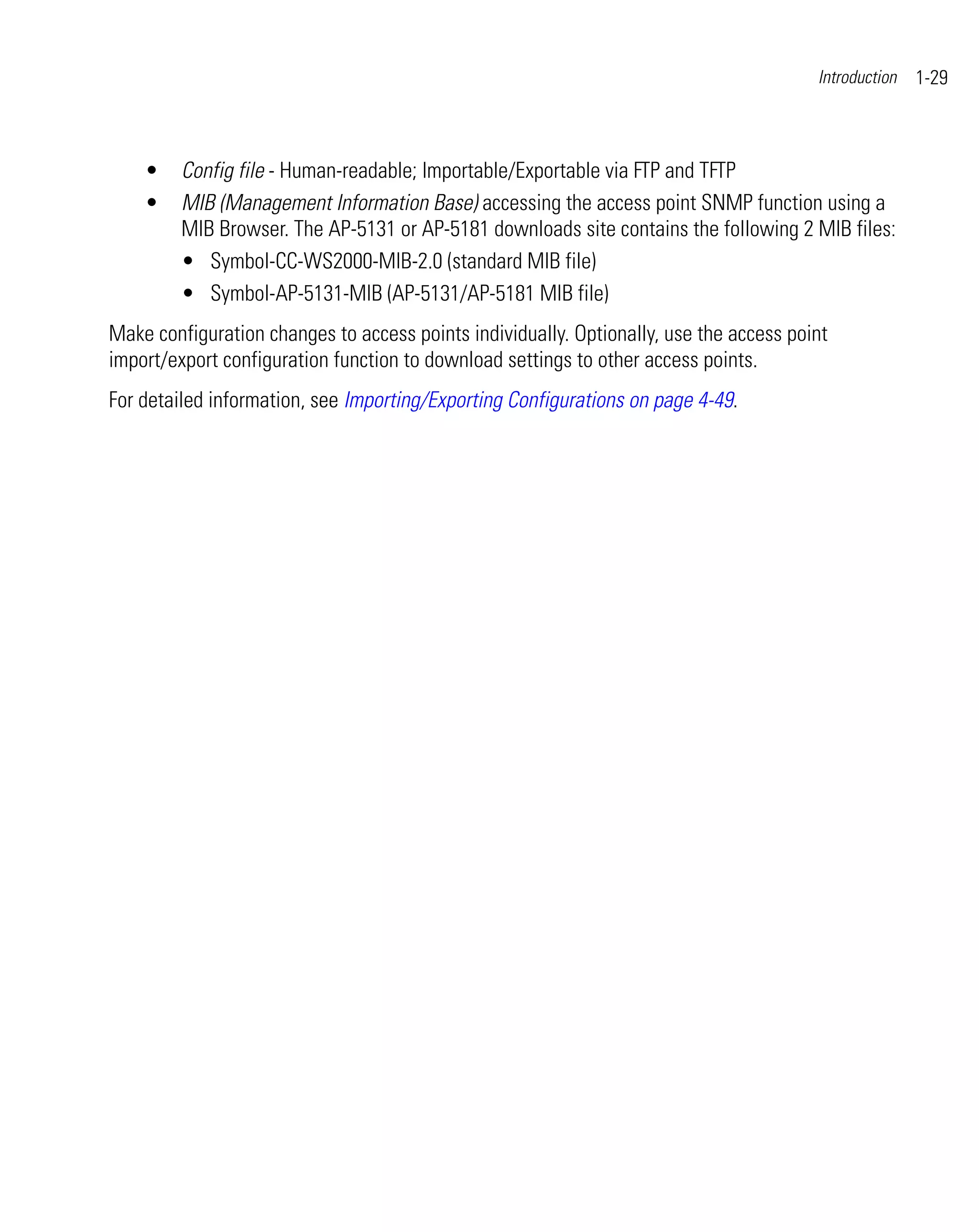 Introduction   1-29



    •    Config file - Human-readable; Importable/Exportable via FTP and TFTP
    •    MIB (Management Information Base) accessing the access point SNMP function using a
         MIB Browser. The AP-5131 or AP-5181 downloads site contains the following 2 MIB files:
         • Symbol-CC-WS2000-MIB-2.0 (standard MIB file)
         • Symbol-AP-5131-MIB (AP-5131/AP-5181 MIB file)
Make configuration changes to access points individually. Optionally, use the access point
import/export configuration function to download settings to other access points.
For detailed information, see Importing/Exporting Configurations on page 4-49.
 