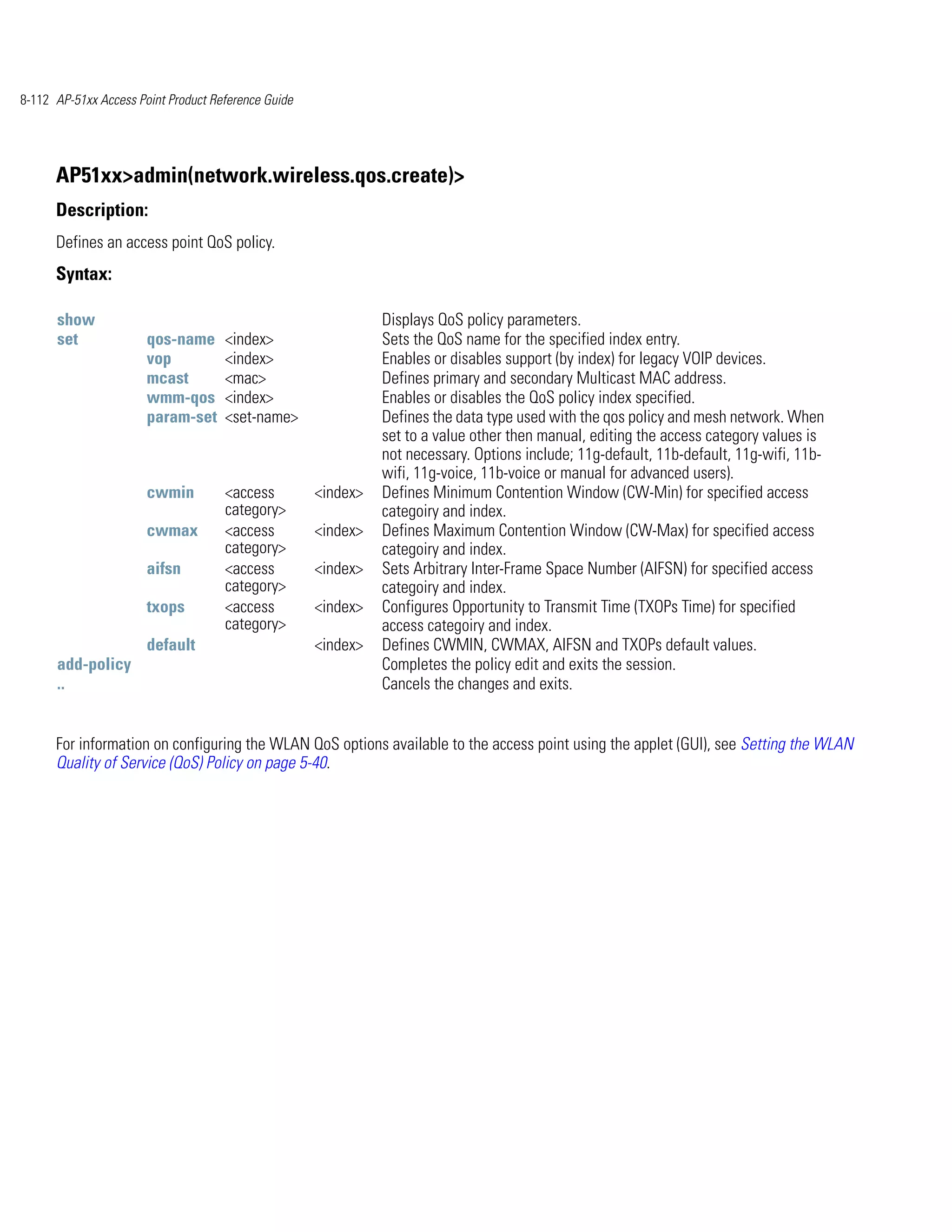 8-112 AP-51xx Access Point Product Reference Guide




      AP51xx>admin(network.wireless.qos.create)>
      Description:
      Defines an access point QoS policy.
      Syntax:

      show                                                     Displays QoS policy parameters.
      set              qos-name      <index>                   Sets the QoS name for the specified index entry.
                       vop           <index>                   Enables or disables support (by index) for legacy VOIP devices.
                       mcast         <mac>                     Defines primary and secondary Multicast MAC address.
                       wmm-qos       <index>                   Enables or disables the QoS policy index specified.
                       param-set     <set-name>                Defines the data type used with the qos policy and mesh network. When
                                                               set to a value other then manual, editing the access category values is
                                                               not necessary. Options include; 11g-default, 11b-default, 11g-wifi, 11b-
                                                               wifi, 11g-voice, 11b-voice or manual for advanced users).
                       cwmin         <access         <index>   Defines Minimum Contention Window (CW-Min) for specified access
                                     category>                 categoiry and index.
                       cwmax         <access         <index>   Defines Maximum Contention Window (CW-Max) for specified access
                                     category>                 categoiry and index.
                       aifsn         <access         <index>   Sets Arbitrary Inter-Frame Space Number (AIFSN) for specified access
                                     category>                 categoiry and index.
                       txops         <access         <index>   Configures Opportunity to Transmit Time (TXOPs Time) for specified
                                     category>                 access categoiry and index.
                       default                       <index>   Defines CWMIN, CWMAX, AIFSN and TXOPs default values.
      add-policy                                               Completes the policy edit and exits the session.
      ..                                                       Cancels the changes and exits.


      For information on configuring the WLAN QoS options available to the access point using the applet (GUI), see Setting the WLAN
      Quality of Service (QoS) Policy on page 5-40.
 