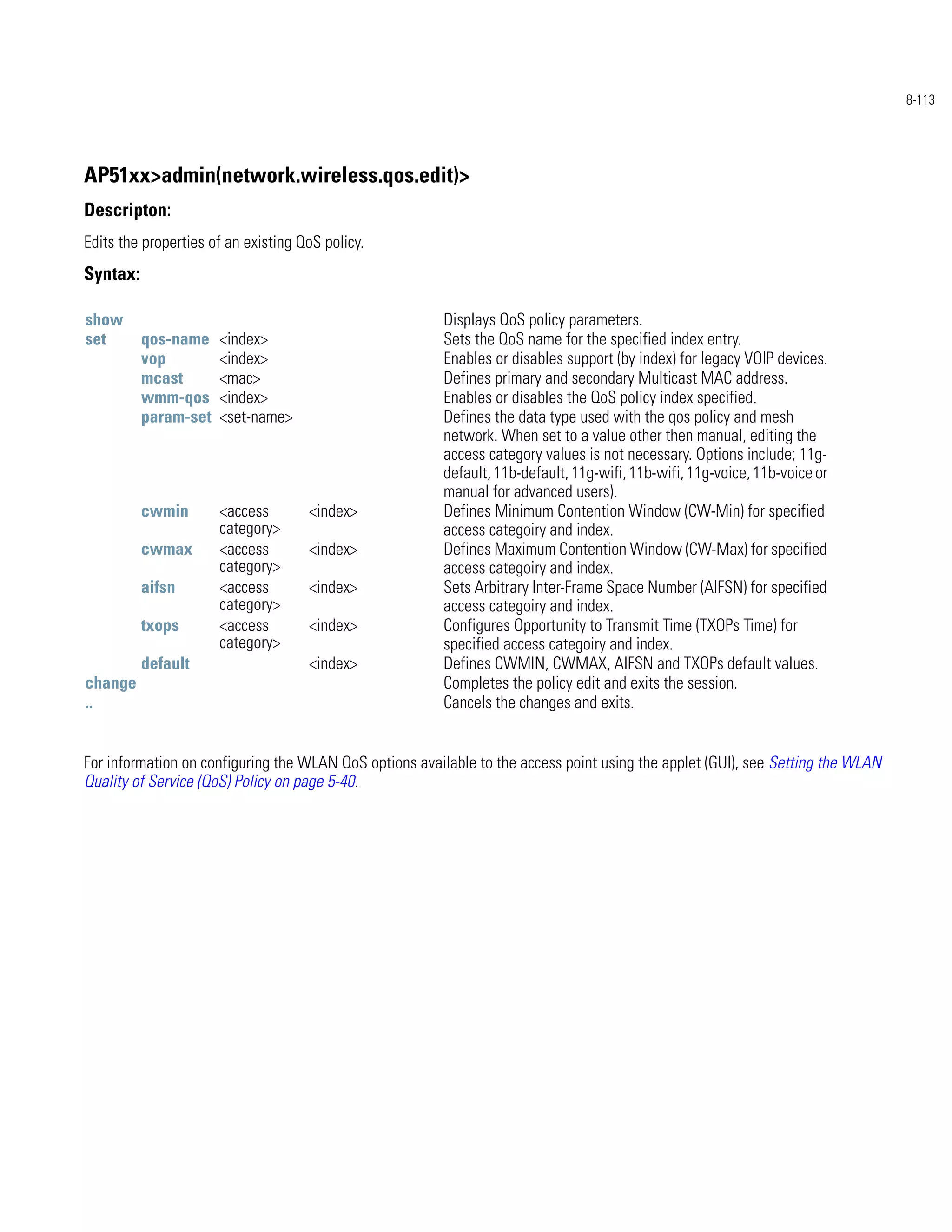 8-113




AP51xx>admin(network.wireless.qos.edit)>
Descripton:
Edits the properties of an existing QoS policy.
Syntax:

show                                                    Displays QoS policy parameters.
set       qos-name    <index>                           Sets the QoS name for the specified index entry.
          vop         <index>                           Enables or disables support (by index) for legacy VOIP devices.
          mcast       <mac>                             Defines primary and secondary Multicast MAC address.
          wmm-qos     <index>                           Enables or disables the QoS policy index specified.
          param-set   <set-name>                        Defines the data type used with the qos policy and mesh
                                                        network. When set to a value other then manual, editing the
                                                        access category values is not necessary. Options include; 11g-
                                                        default, 11b-default, 11g-wifi, 11b-wifi, 11g-voice, 11b-voice or
                                                        manual for advanced users).
          cwmin       <access        <index>            Defines Minimum Contention Window (CW-Min) for specified
                      category>                         access categoiry and index.
          cwmax       <access        <index>            Defines Maximum Contention Window (CW-Max) for specified
                      category>                         access categoiry and index.
          aifsn       <access        <index>            Sets Arbitrary Inter-Frame Space Number (AIFSN) for specified
                      category>                         access categoiry and index.
          txops       <access        <index>            Configures Opportunity to Transmit Time (TXOPs Time) for
                      category>                         specified access categoiry and index.
          default                    <index>            Defines CWMIN, CWMAX, AIFSN and TXOPs default values.
change                                                  Completes the policy edit and exits the session.
..                                                      Cancels the changes and exits.


For information on configuring the WLAN QoS options available to the access point using the applet (GUI), see Setting the WLAN
Quality of Service (QoS) Policy on page 5-40.
 