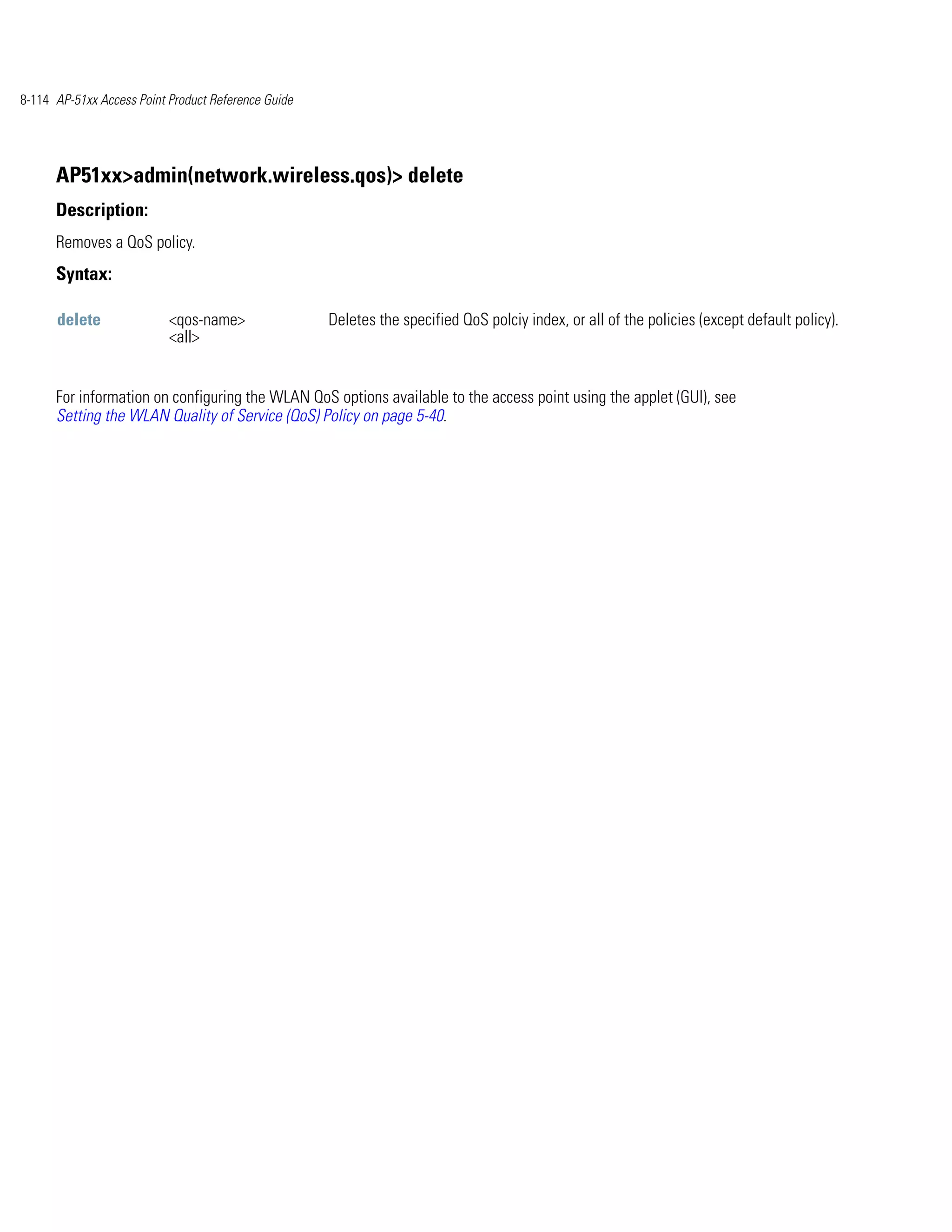 8-114 AP-51xx Access Point Product Reference Guide




      AP51xx>admin(network.wireless.qos)> delete
      Description:
      Removes a QoS policy.
      Syntax:

      delete               <qos-name>                Deletes the specified QoS polciy index, or all of the policies (except default policy).
                           <all>


      For information on configuring the WLAN QoS options available to the access point using the applet (GUI), see
      Setting the WLAN Quality of Service (QoS) Policy on page 5-40.
 