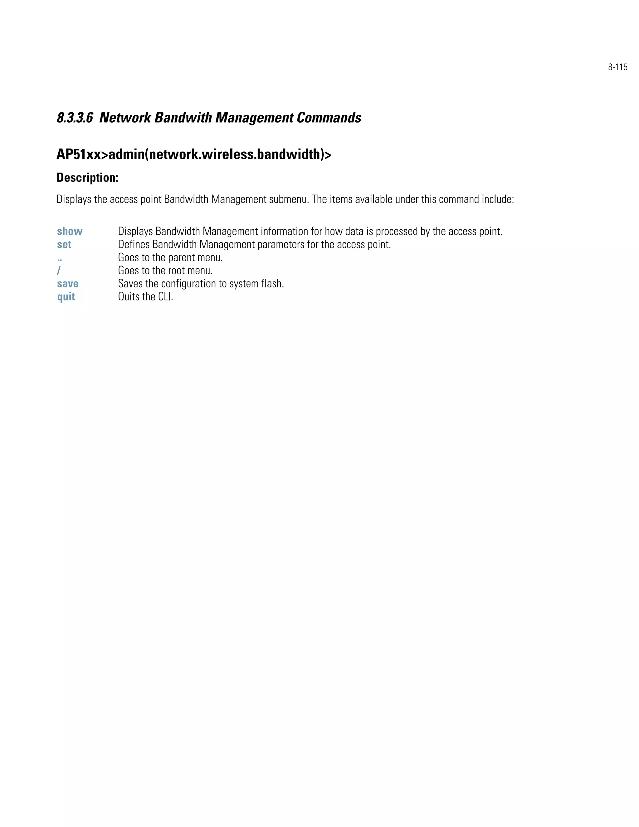 8-115




8.3.3.6 Network Bandwith Management Commands

AP51xx>admin(network.wireless.bandwidth)>
Description:
Displays the access point Bandwidth Management submenu. The items available under this command include:

show         Displays Bandwidth Management information for how data is processed by the access point.
set          Defines Bandwidth Management parameters for the access point.
..           Goes to the parent menu.
/            Goes to the root menu.
save         Saves the configuration to system flash.
quit         Quits the CLI.
 
