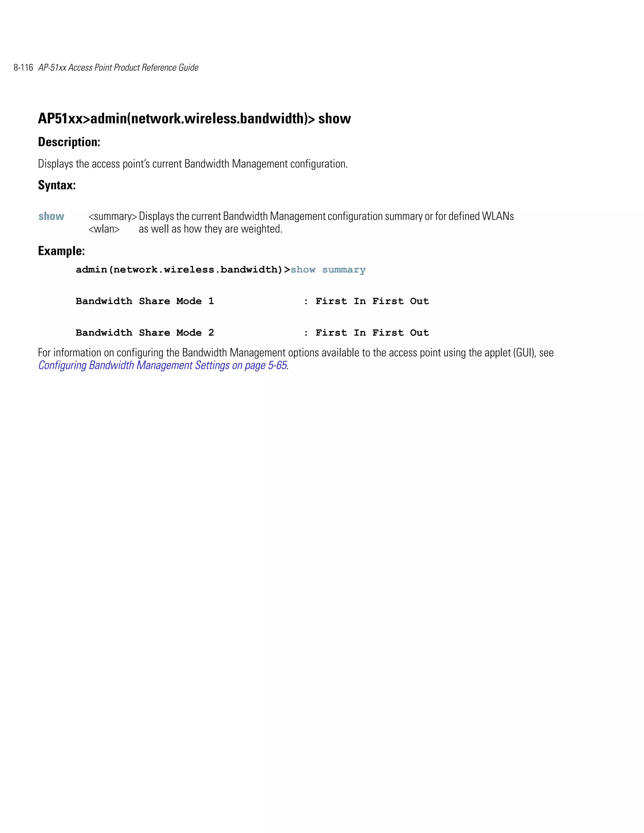 8-116 AP-51xx Access Point Product Reference Guide




      AP51xx>admin(network.wireless.bandwidth)> show
      Description:
      Displays the access point’s current Bandwidth Management configuration.
      Syntax:

      show          <summary> Displays the current Bandwidth Management configuration summary or for defined WLANs
                    <wlan>    as well as how they are weighted.
      Example:
                admin(network.wireless.bandwidth)>show summary


                Bandwidth Share Mode 1                              : First In First Out


                Bandwidth Share Mode 2                              : First In First Out
      For information on configuring the Bandwidth Management options available to the access point using the applet (GUI), see
      Configuring Bandwidth Management Settings on page 5-65.
 