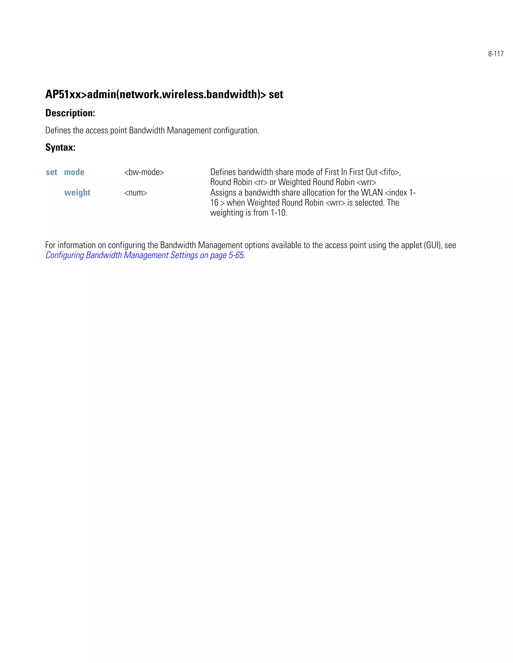 8-117




AP51xx>admin(network.wireless.bandwidth)> set
Description:
Defines the access point Bandwidth Management configuration.
Syntax:

set mode               <bw-mode>                Defines bandwidth share mode of First In First Out <fifo>,
                                                Round Robin <rr> or Weighted Round Robin <wrr>
     weight            <num>                    Assigns a bandwidth share allocation for the WLAN <index 1-
                                                16 > when Weighted Round Robin <wrr> is selected. The
                                                weighting is from 1-10.


For information on configuring the Bandwidth Management options available to the access point using the applet (GUI), see
Configuring Bandwidth Management Settings on page 5-65.
 