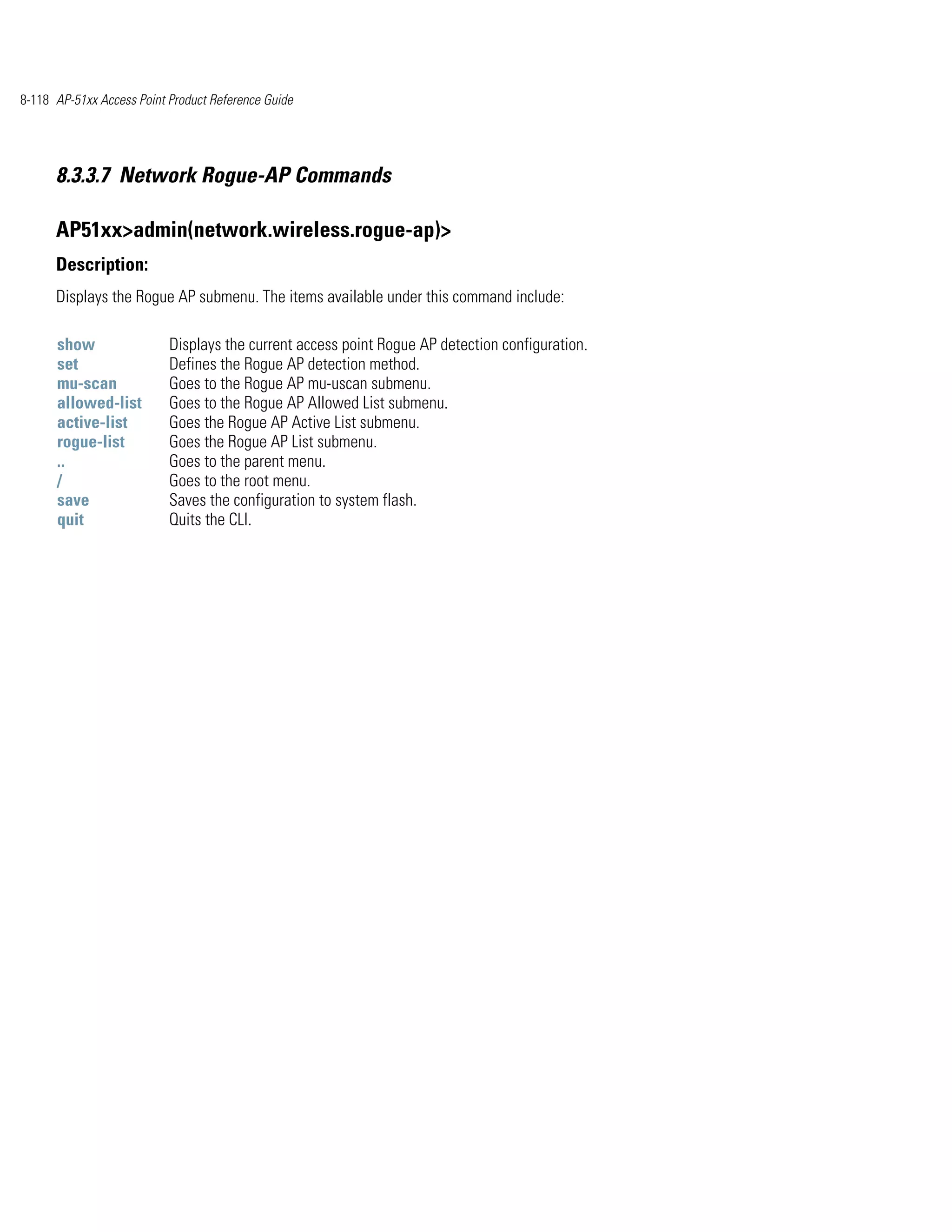 8-118 AP-51xx Access Point Product Reference Guide




      8.3.3.7 Network Rogue-AP Commands

      AP51xx>admin(network.wireless.rogue-ap)>
      Description:
      Displays the Rogue AP submenu. The items available under this command include:

      show                 Displays the current access point Rogue AP detection configuration.
      set                  Defines the Rogue AP detection method.
      mu-scan              Goes to the Rogue AP mu-uscan submenu.
      allowed-list         Goes to the Rogue AP Allowed List submenu.
      active-list          Goes the Rogue AP Active List submenu.
      rogue-list           Goes the Rogue AP List submenu.
      ..                   Goes to the parent menu.
      /                    Goes to the root menu.
      save                 Saves the configuration to system flash.
      quit                 Quits the CLI.
 