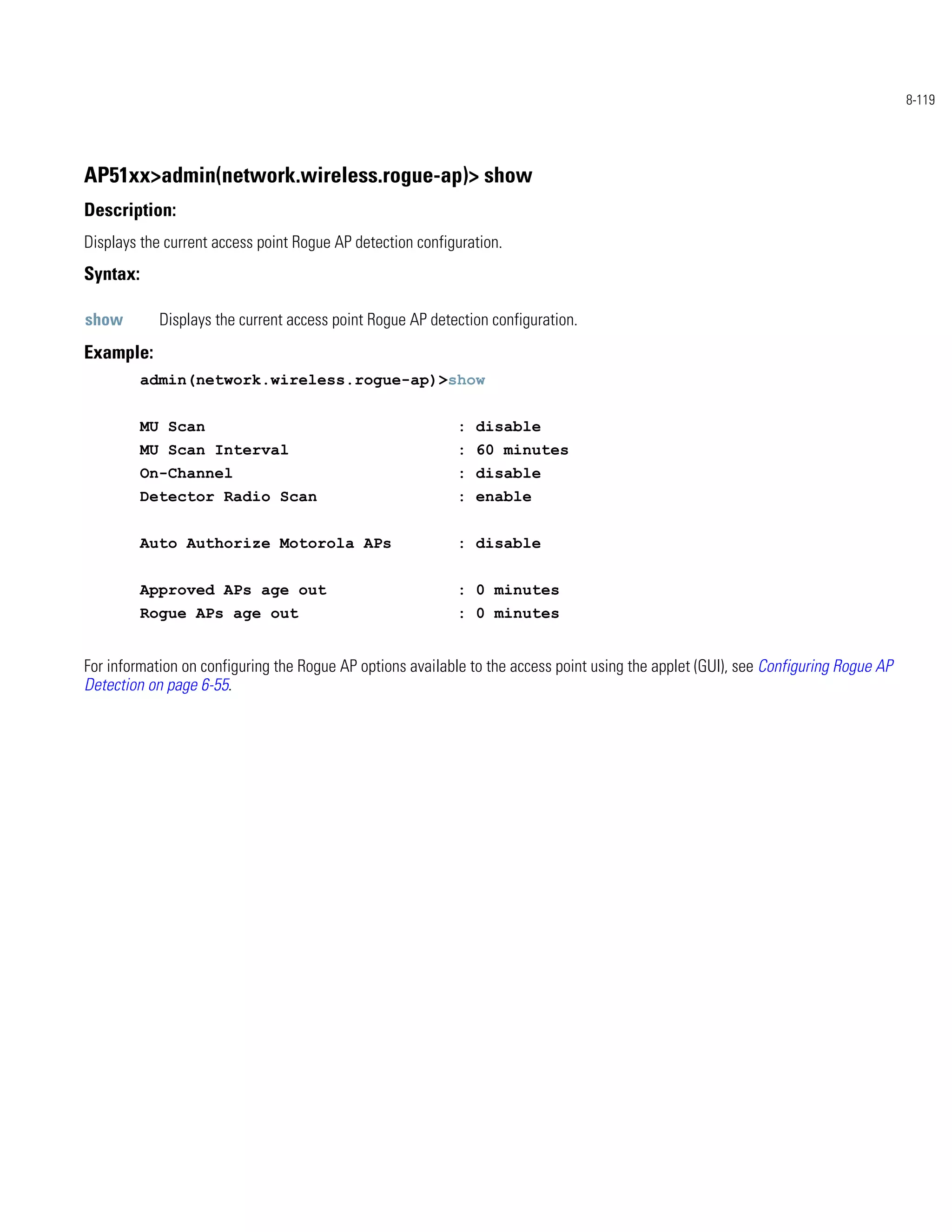8-119




AP51xx>admin(network.wireless.rogue-ap)> show
Description:
Displays the current access point Rogue AP detection configuration.
Syntax:

show        Displays the current access point Rogue AP detection configuration.
Example:
          admin(network.wireless.rogue-ap)>show


          MU Scan                                           : disable
          MU Scan Interval                                  : 60 minutes
          On-Channel                                        : disable
          Detector Radio Scan                               : enable


          Auto Authorize Motorola APs                       : disable


          Approved APs age out                              : 0 minutes
          Rogue APs age out                                 : 0 minutes


For information on configuring the Rogue AP options available to the access point using the applet (GUI), see Configuring Rogue AP
Detection on page 6-55.
 