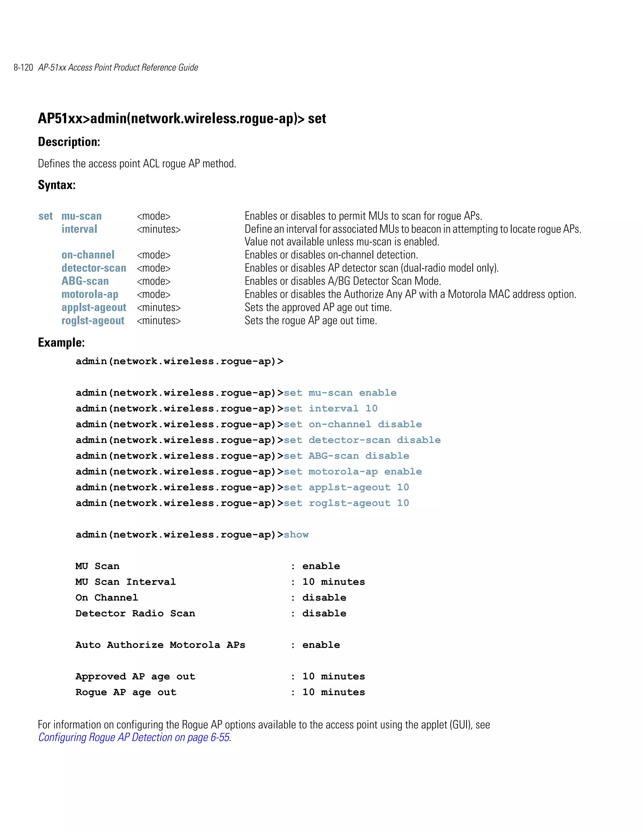 8-120 AP-51xx Access Point Product Reference Guide




      AP51xx>admin(network.wireless.rogue-ap)> set
      Description:
      Defines the access point ACL rogue AP method.
      Syntax:

      set mu-scan                <mode>                Enables or disables to permit MUs to scan for rogue APs.
          interval               <minutes>             Define an interval for associated MUs to beacon in attempting to locate rogue APs.
                                                       Value not available unless mu-scan is enabled.
            on-channel           <mode>                Enables or disables on-channel detection.
            detector-scan        <mode>                Enables or disables AP detector scan (dual-radio model only).
            ABG-scan             <mode>                Enables or disables A/BG Detector Scan Mode.
            motorola-ap          <mode>                Enables or disables the Authorize Any AP with a Motorola MAC address option.
            applst-ageout        <minutes>             Sets the approved AP age out time.
            roglst-ageout        <minutes>             Sets the rogue AP age out time.
      Example:
                admin(network.wireless.rogue-ap)>


                admin(network.wireless.rogue-ap)>set mu-scan enable
                admin(network.wireless.rogue-ap)>set interval 10
                admin(network.wireless.rogue-ap)>set on-channel disable
                admin(network.wireless.rogue-ap)>set detector-scan disable
                admin(network.wireless.rogue-ap)>set ABG-scan disable
                admin(network.wireless.rogue-ap)>set motorola-ap enable
                admin(network.wireless.rogue-ap)>set applst-ageout 10
                admin(network.wireless.rogue-ap)>set roglst-ageout 10


                admin(network.wireless.rogue-ap)>show


                MU Scan                                           : enable
                MU Scan Interval                                  : 10 minutes
                On Channel                                        : disable
                Detector Radio Scan                               : disable


                Auto Authorize Motorola APs                       : enable


                Approved AP age out                               : 10 minutes
                Rogue AP age out                                  : 10 minutes


      For information on configuring the Rogue AP options available to the access point using the applet (GUI), see
      Configuring Rogue AP Detection on page 6-55.
 