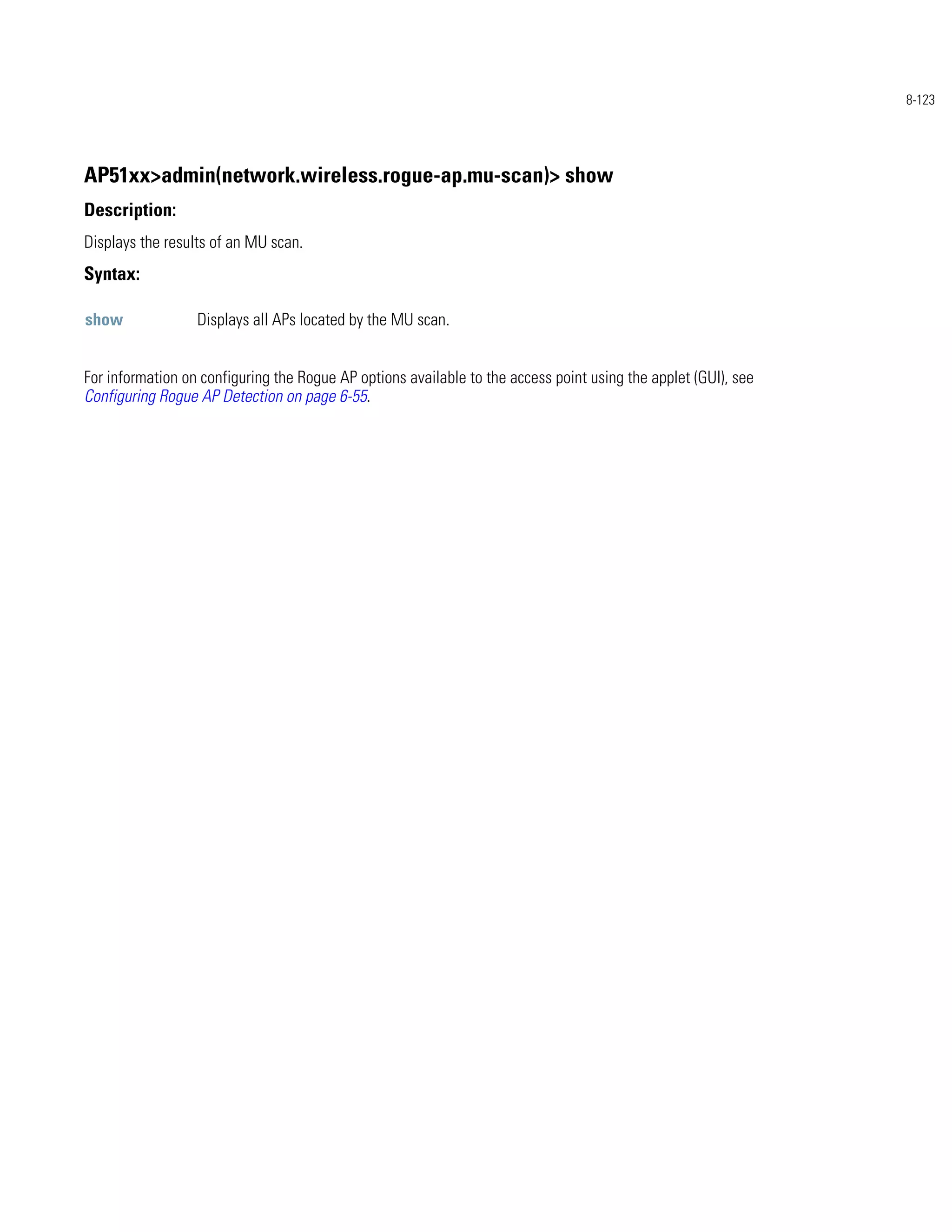 8-123




AP51xx>admin(network.wireless.rogue-ap.mu-scan)> show
Description:
Displays the results of an MU scan.
Syntax:

show              Displays all APs located by the MU scan.


For information on configuring the Rogue AP options available to the access point using the applet (GUI), see
Configuring Rogue AP Detection on page 6-55.
 
