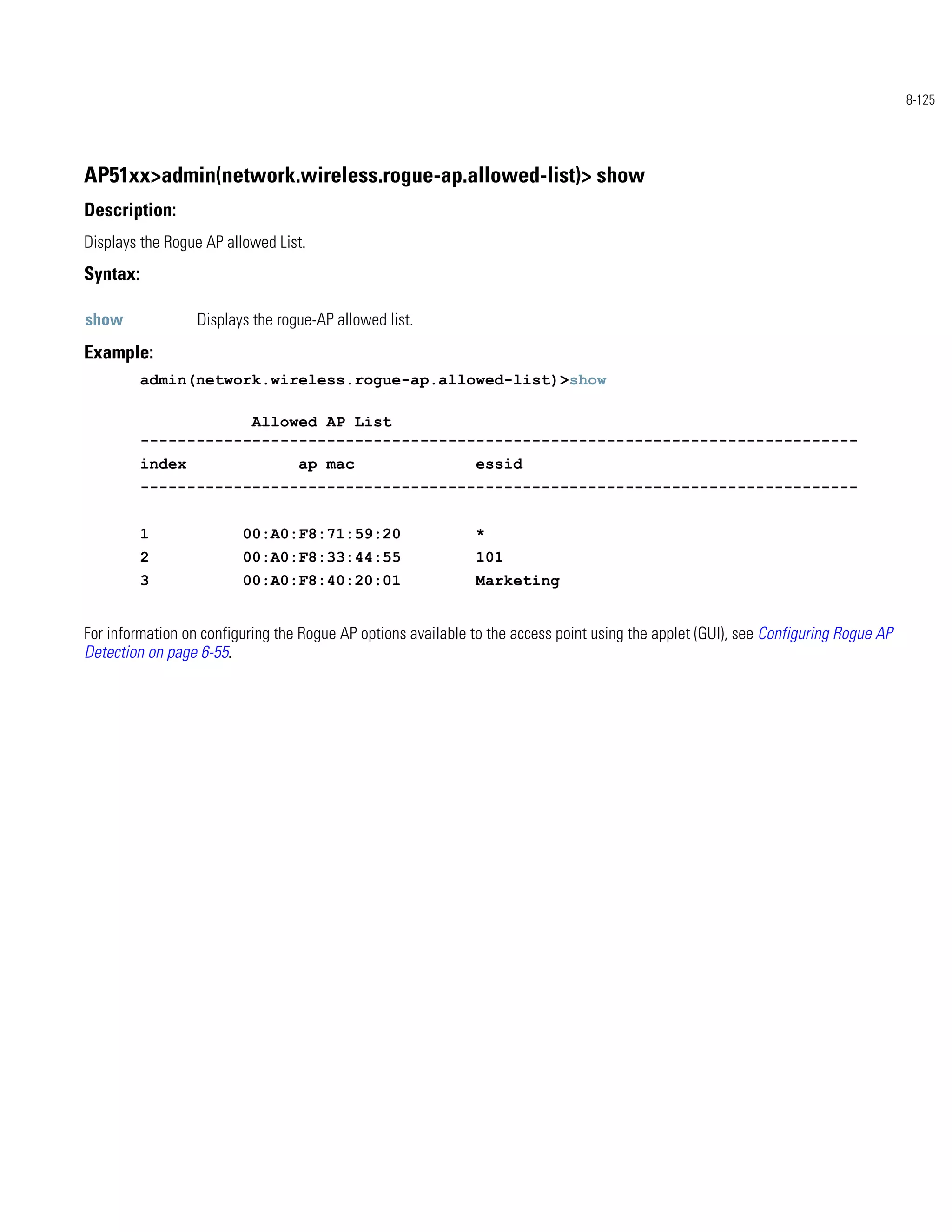 8-125




AP51xx>admin(network.wireless.rogue-ap.allowed-list)> show
Description:
Displays the Rogue AP allowed List.
Syntax:

show              Displays the rogue-AP allowed list.
Example:
          admin(network.wireless.rogue-ap.allowed-list)>show

                      Allowed AP List
          -----------------------------------------------------------------------------
          index                   ap mac                       essid
          -----------------------------------------------------------------------------


          1              00:A0:F8:71:59:20                     *
          2              00:A0:F8:33:44:55                     101
          3              00:A0:F8:40:20:01                     Marketing


For information on configuring the Rogue AP options available to the access point using the applet (GUI), see Configuring Rogue AP
Detection on page 6-55.
 
