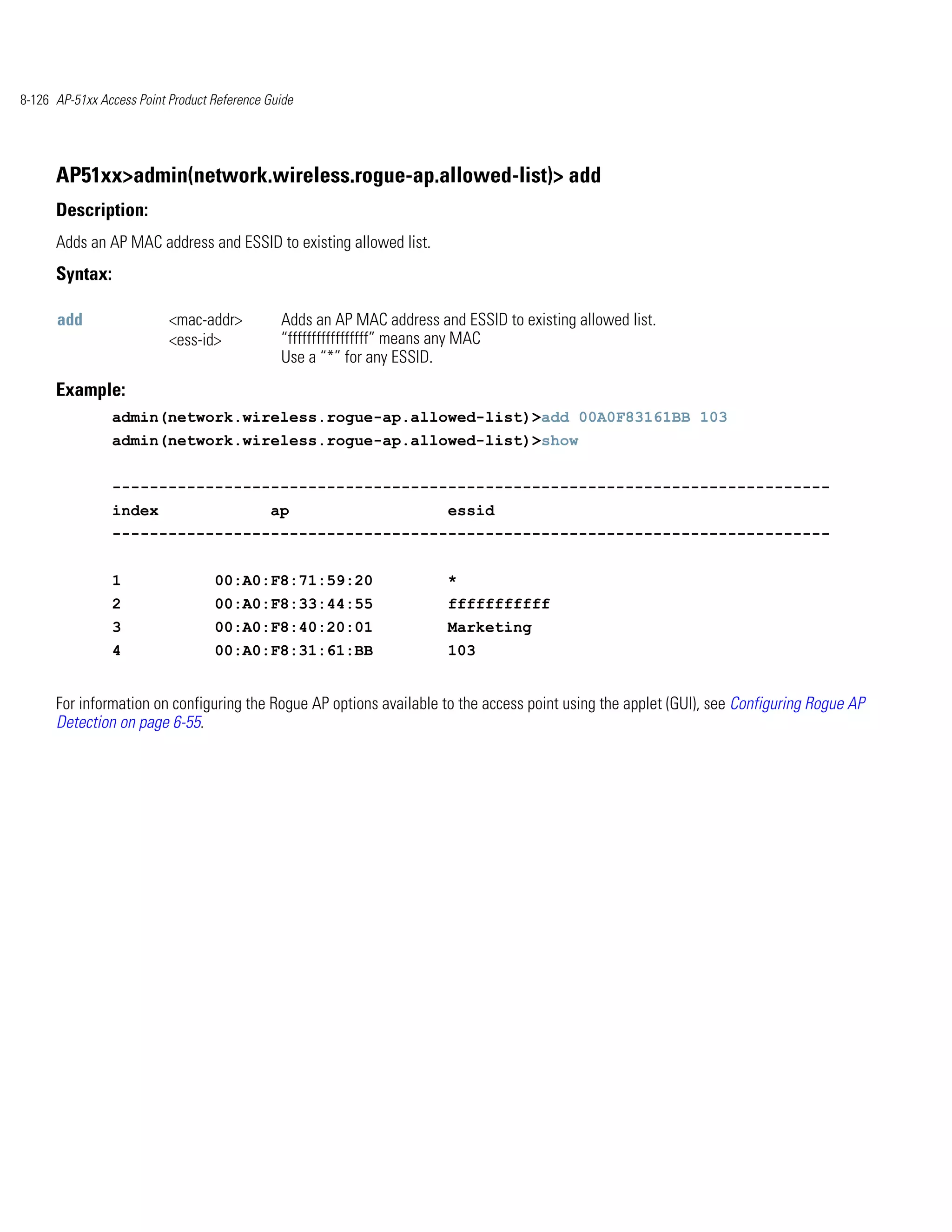 8-126 AP-51xx Access Point Product Reference Guide




      AP51xx>admin(network.wireless.rogue-ap.allowed-list)> add
      Description:
      Adds an AP MAC address and ESSID to existing allowed list.
      Syntax:

      add                  <mac-addr>          Adds an AP MAC address and ESSID to existing allowed list.
                           <ess-id>            “fffffffffffffffff” means any MAC
                                               Use a “*” for any ESSID.
      Example:
                admin(network.wireless.rogue-ap.allowed-list)>add 00A0F83161BB 103
                admin(network.wireless.rogue-ap.allowed-list)>show


                -----------------------------------------------------------------------------
                index                        ap                         essid
                -----------------------------------------------------------------------------


                1                  00:A0:F8:71:59:20                    *
                2                  00:A0:F8:33:44:55                    fffffffffff
                3                  00:A0:F8:40:20:01                    Marketing
                4                  00:A0:F8:31:61:BB                    103


      For information on configuring the Rogue AP options available to the access point using the applet (GUI), see Configuring Rogue AP
      Detection on page 6-55.
 
