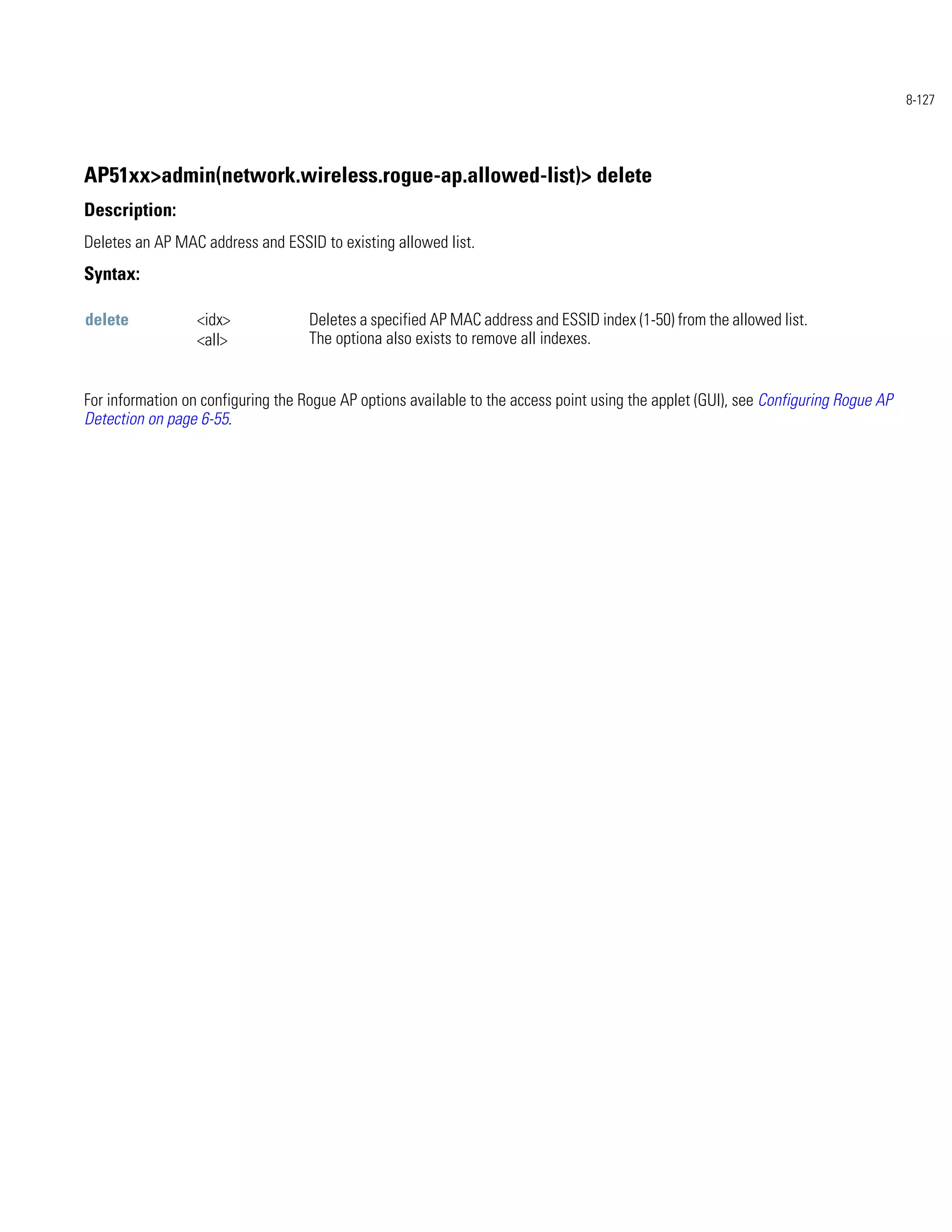 8-127




AP51xx>admin(network.wireless.rogue-ap.allowed-list)> delete
Description:
Deletes an AP MAC address and ESSID to existing allowed list.
Syntax:

delete            <idx>             Deletes a specified AP MAC address and ESSID index (1-50) from the allowed list.
                  <all>             The optiona also exists to remove all indexes.


For information on configuring the Rogue AP options available to the access point using the applet (GUI), see Configuring Rogue AP
Detection on page 6-55.
 
