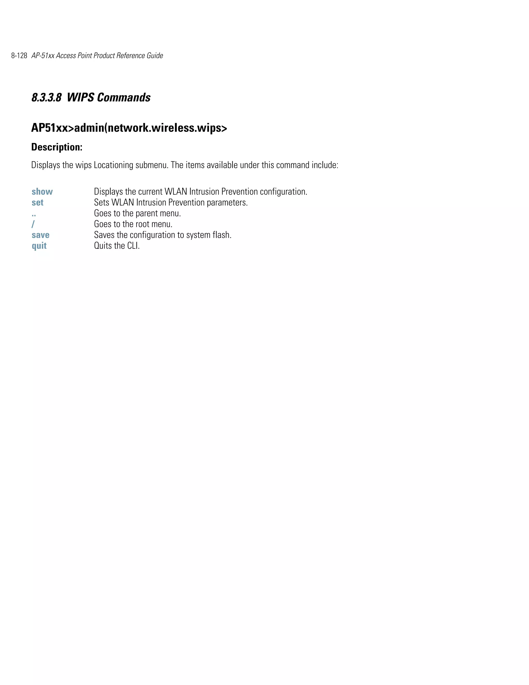 8-128 AP-51xx Access Point Product Reference Guide




      8.3.3.8 WIPS Commands

      AP51xx>admin(network.wireless.wips>
      Description:
      Displays the wips Locationing submenu. The items available under this command include:

      show                 Displays the current WLAN Intrusion Prevention configuration.
      set                  Sets WLAN Intrusion Prevention parameters.
      ..                   Goes to the parent menu.
      /                    Goes to the root menu.
      save                 Saves the configuration to system flash.
      quit                 Quits the CLI.
 