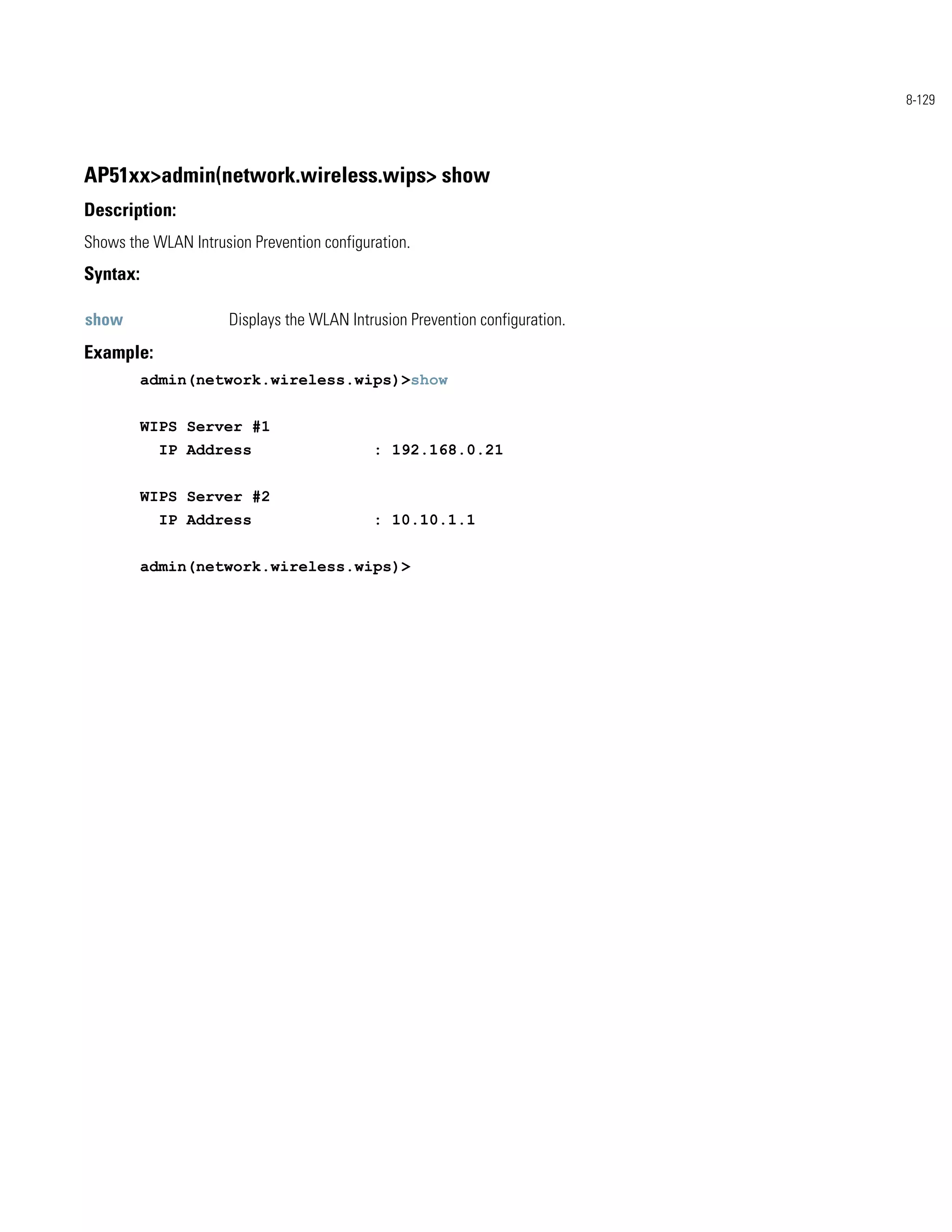 8-129




AP51xx>admin(network.wireless.wips> show
Description:
Shows the WLAN Intrusion Prevention configuration.
Syntax:

show                  Displays the WLAN Intrusion Prevention configuration.
Example:
          admin(network.wireless.wips)>show


          WIPS Server #1
            IP Address                      : 192.168.0.21


          WIPS Server #2
            IP Address                      : 10.10.1.1


          admin(network.wireless.wips)>
 