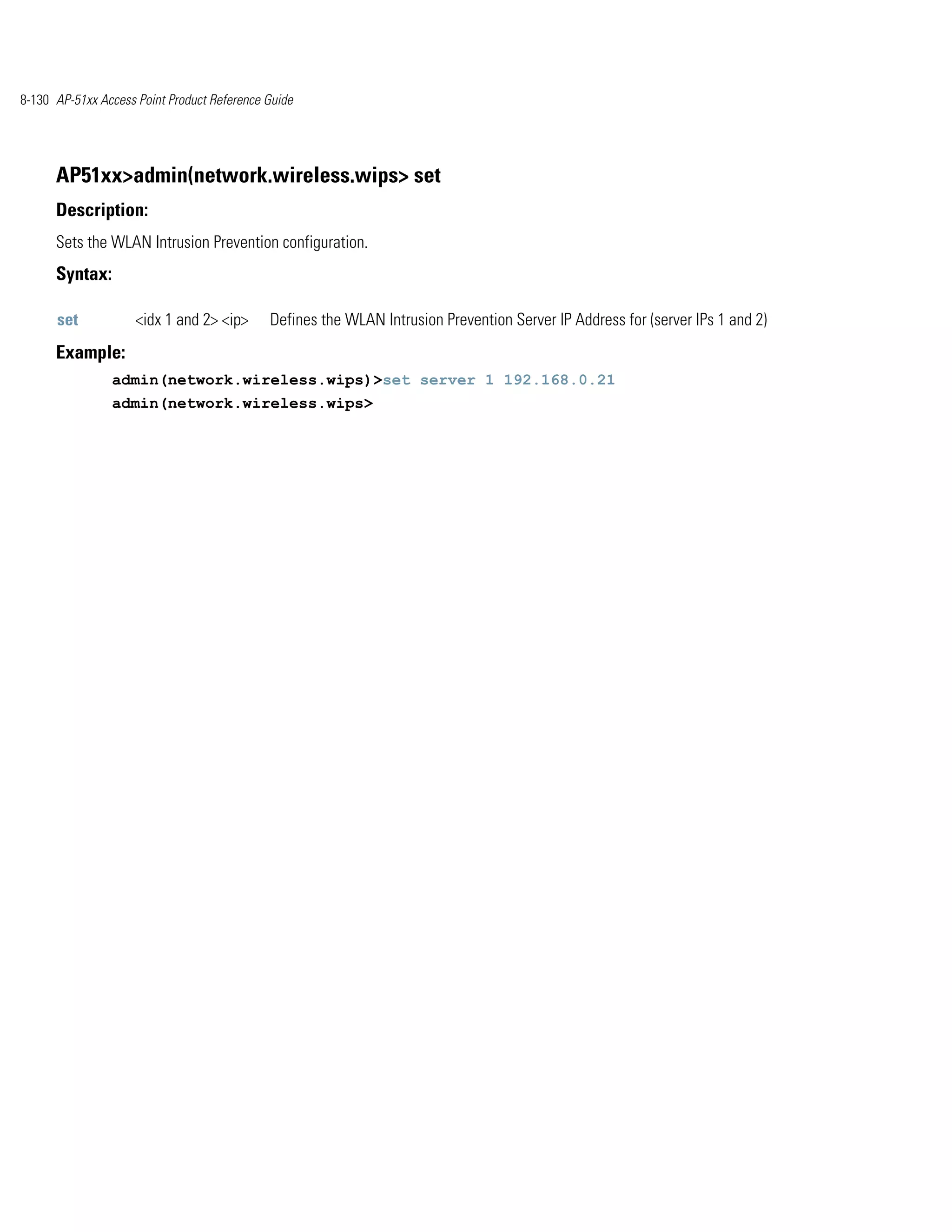 8-130 AP-51xx Access Point Product Reference Guide




      AP51xx>admin(network.wireless.wips> set
      Description:
      Sets the WLAN Intrusion Prevention configuration.
      Syntax:

      set            <idx 1 and 2> <ip>      Defines the WLAN Intrusion Prevention Server IP Address for (server IPs 1 and 2)
      Example:
                admin(network.wireless.wips)>set server 1 192.168.0.21
                admin(network.wireless.wips>
 