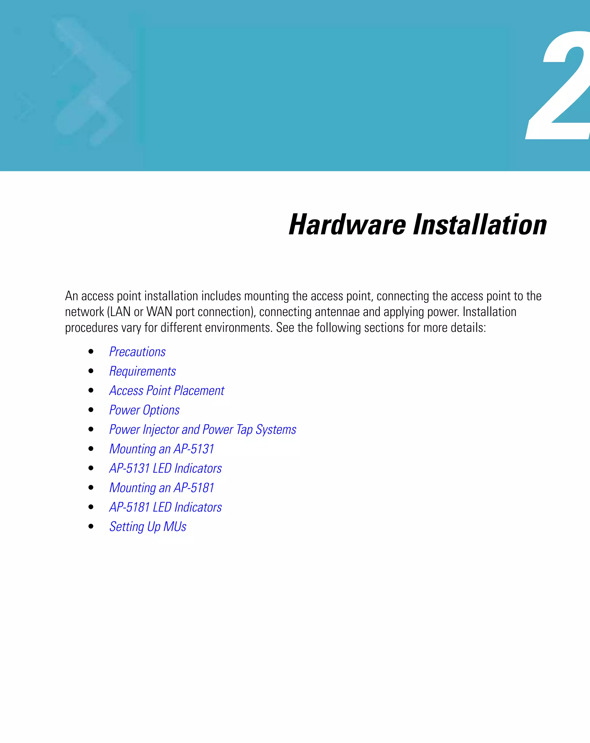 Hardware Installation

An access point installation includes mounting the access point, connecting the access point to the
network (LAN or WAN port connection), connecting antennae and applying power. Installation
procedures vary for different environments. See the following sections for more details:
    •    Precautions
    •    Requirements
    •    Access Point Placement
    •    Power Options
    •    Power Injector and Power Tap Systems
    •    Mounting an AP-5131
    •    AP-5131 LED Indicators
    •    Mounting an AP-5181
    •    AP-5181 LED Indicators
    •    Setting Up MUs
 