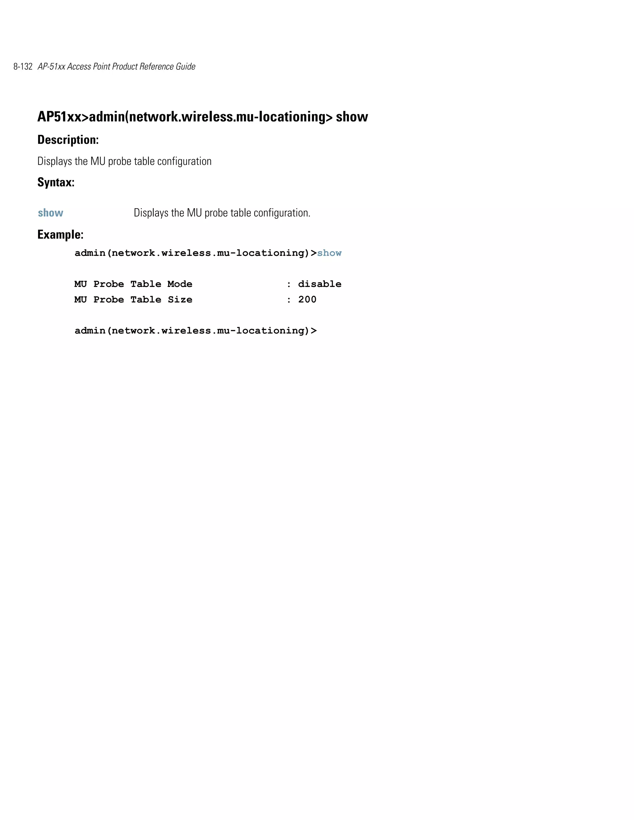 8-132 AP-51xx Access Point Product Reference Guide




      AP51xx>admin(network.wireless.mu-locationing> show
      Description:
      Displays the MU probe table configuration
      Syntax:

      show                       Displays the MU probe table configuration.
      Example:
                admin(network.wireless.mu-locationing)>show


                MU Probe Table Mode                                  : disable
                MU Probe Table Size                                  : 200


                admin(network.wireless.mu-locationing)>
 