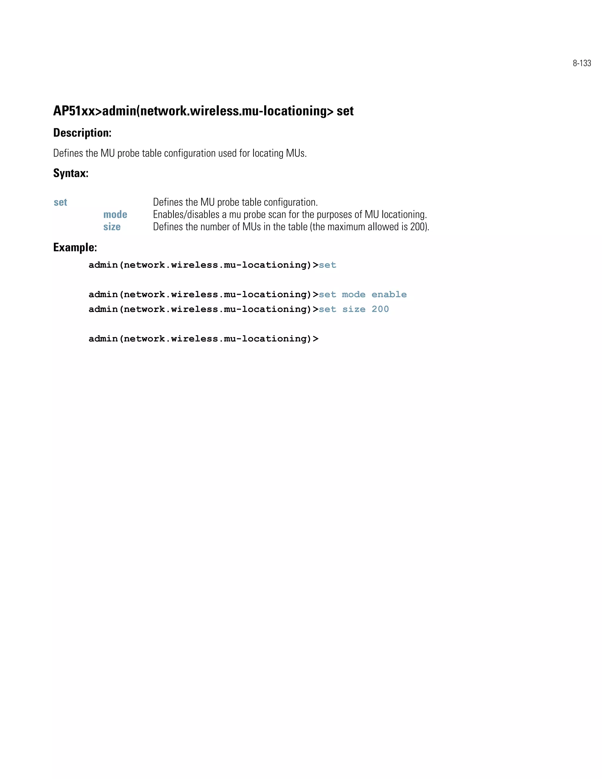 8-133




AP51xx>admin(network.wireless.mu-locationing> set
Description:
Defines the MU probe table configuration used for locating MUs.
Syntax:

set                     Defines the MU probe table configuration.
            mode        Enables/disables a mu probe scan for the purposes of MU locationing.
            size        Defines the number of MUs in the table (the maximum allowed is 200).
Example:
          admin(network.wireless.mu-locationing)>set


          admin(network.wireless.mu-locationing)>set mode enable
          admin(network.wireless.mu-locationing)>set size 200


          admin(network.wireless.mu-locationing)>
 