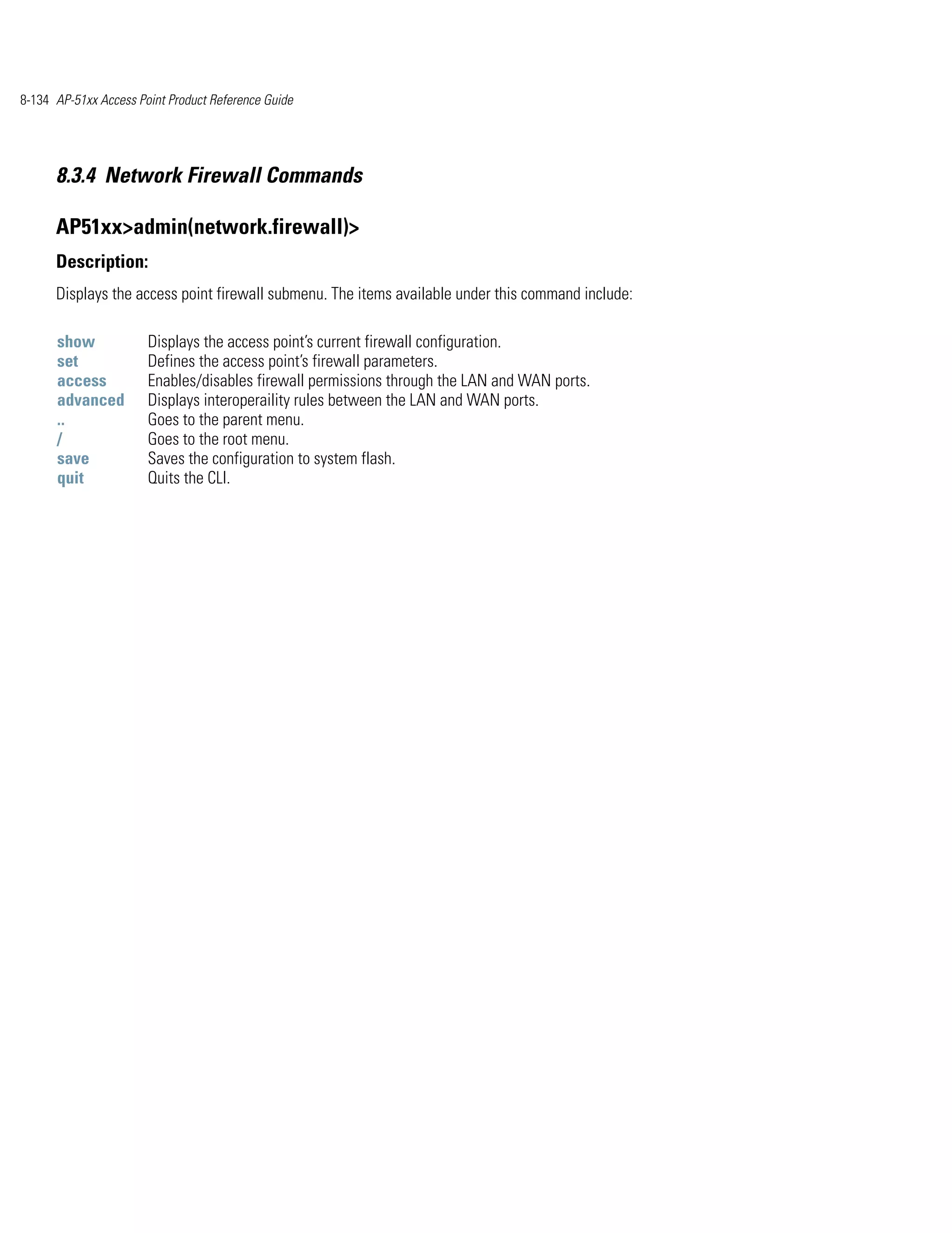 8-134 AP-51xx Access Point Product Reference Guide




      8.3.4 Network Firewall Commands

      AP51xx>admin(network.firewall)>
      Description:
      Displays the access point firewall submenu. The items available under this command include:

      show             Displays the access point’s current firewall configuration.
      set              Defines the access point’s firewall parameters.
      access           Enables/disables firewall permissions through the LAN and WAN ports.
      advanced         Displays interoperaility rules between the LAN and WAN ports.
      ..               Goes to the parent menu.
      /                Goes to the root menu.
      save             Saves the configuration to system flash.
      quit             Quits the CLI.
 