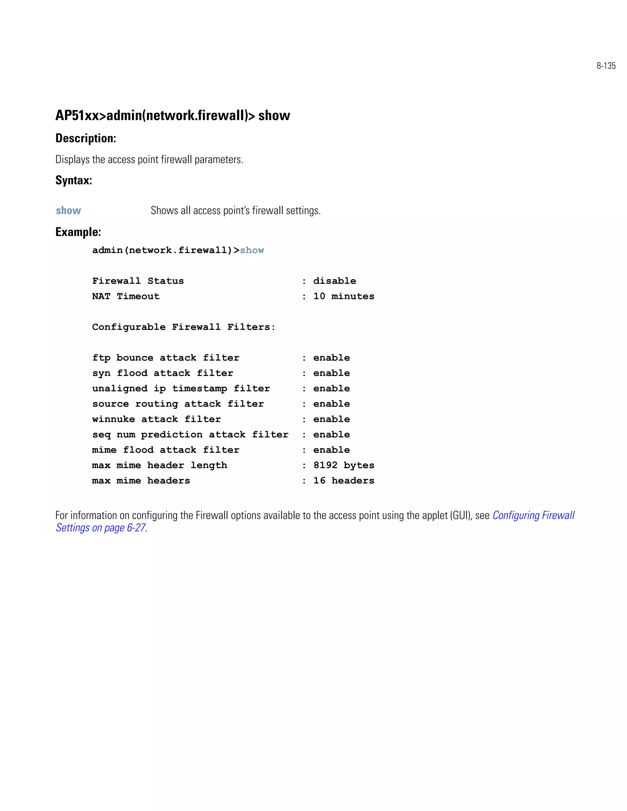 8-135




AP51xx>admin(network.firewall)> show
Description:
Displays the access point firewall parameters.
Syntax:

show                   Shows all access point’s firewall settings.
Example:
          admin(network.firewall)>show


          Firewall Status                                    : disable
          NAT Timeout                                        : 10 minutes


          Configurable Firewall Filters:


          ftp bounce attack filter                           : enable
          syn flood attack filter                            : enable
          unaligned ip timestamp filter                      : enable
          source routing attack filter                       : enable
          winnuke attack filter                              : enable
          seq num prediction attack filter                   : enable
          mime flood attack filter                           : enable
          max mime header length                             : 8192 bytes
          max mime headers                                   : 16 headers


For information on configuring the Firewall options available to the access point using the applet (GUI), see Configuring Firewall
Settings on page 6-27.
 