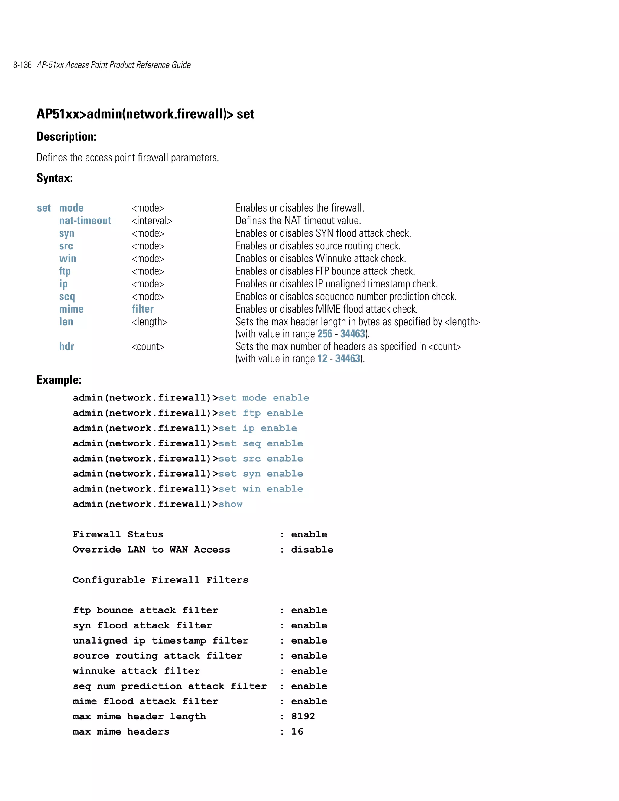 8-136 AP-51xx Access Point Product Reference Guide




      AP51xx>admin(network.firewall)> set
      Description:
      Defines the access point firewall parameters.
      Syntax:

      set mode                   <mode>               Enables or disables the firewall.
          nat-timeout            <interval>           Defines the NAT timeout value.
          syn                    <mode>               Enables or disables SYN flood attack check.
          src                    <mode>               Enables or disables source routing check.
          win                    <mode>               Enables or disables Winnuke attack check.
          ftp                    <mode>               Enables or disables FTP bounce attack check.
          ip                     <mode>               Enables or disables IP unaligned timestamp check.
          seq                    <mode>               Enables or disables sequence number prediction check.
          mime                   filter               Enables or disables MIME flood attack check.
          len                    <length>             Sets the max header length in bytes as specified by <length>
                                                      (with value in range 256 - 34463).
            hdr                  <count>              Sets the max number of headers as specified in <count>
                                                      (with value in range 12 - 34463).
      Example:
                admin(network.firewall)>set mode enable
                admin(network.firewall)>set ftp enable
                admin(network.firewall)>set ip enable
                admin(network.firewall)>set seq enable
                admin(network.firewall)>set src enable
                admin(network.firewall)>set syn enable
                admin(network.firewall)>set win enable
                admin(network.firewall)>show


                Firewall Status                                 : enable
                Override LAN to WAN Access                      : disable


                Configurable Firewall Filters


                ftp bounce attack filter                        : enable
                syn flood attack filter                         : enable
                unaligned ip timestamp filter                   : enable
                source routing attack filter                    : enable
                winnuke attack filter                           : enable
                seq num prediction attack filter                : enable
                mime flood attack filter                        : enable
                max mime header length                          : 8192
                max mime headers                                : 16
 
